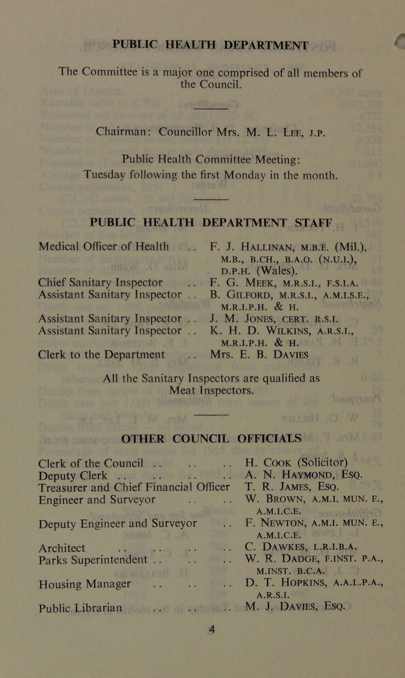 PUBLIC HEALTH DEPARTMENT The Committee is a major one comprised of all members of the Council. Chairman: Councillor Mrs. M. L. Lee, j.p. Public Health Committee Meeting: Tuesday following the first Monday in the month. PUBLIC HEALTH DEPARTMENT STAFF Medical Officer of Health Chief Sanitary Inspector Assistant Sanitary Inspector .. Assistant Sanitary Inspector .. Assistant Sanitary Inspector .. Clerk to the Department F. J. Hallinan, m.b.e. (Mil.), M.B., B.CH., B.A.O. (N.U.I.), d.p.h. (Wales). F. G. Meek, m.r.s.i., f.s.i.a. B. Gilford, m.r.s.i., a.m.i.s.e., M.R.I.P.H. & H. J. M. Jones, cert, r.s.i. K. H. D. Wilkins, a.r.s.i., M.R.I.P.H. & H. Mrs. E. B. Davies All the Sanitary Inspectors are qualified as Meat Inspectors. OTHER COUNCIL OFFICIALS Clerk of the Council Deputy Clerk Treasurer and Chief Financial Officer Engineer and Surveyor Deputy Engineer and Surveyor Architect Parks Superintendent Housing Manager Public Librarian H. Cook (Solicitor) A. N. Haymond, Esq. T. R. James, Esq. W. Brown, a.m.i. mun. e., A.M.I.C.E. F. Newton, a.m.i. mun. e., A.M.I.C.E. C. Dawkes, l.r.i.b.a. W. R. Dadge, f.inst. p.a., M.INST. B.C.A. D. T. Hopkins, a.a.l.p.a., A.R.S.I. M. J. Davies, Esq.