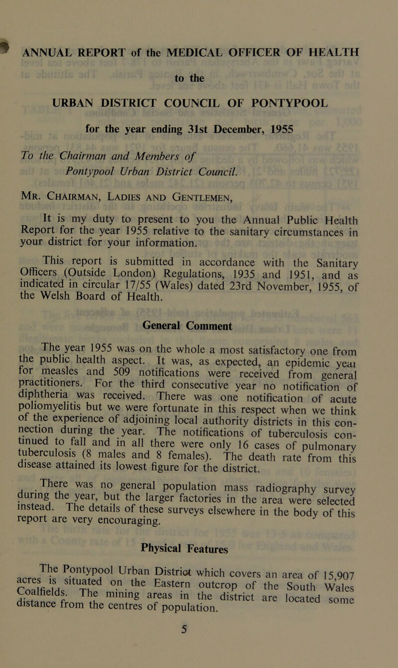 ANNUAL REPORT of the MEDICAL OFFICER OF HEALTH * to the URBAN DISTRICT COUNCIL OF PONTYPOOL for the year ending 31st December, 1955 To the Chairman and Members of Pontypool Urban District Council. Mr. Chairman, Ladies and Gentlemen, It is my duty to present to you the Annual Public Health Report for the year 1955 relative to the sanitary circumstances in your district for your information. This report is submitted in accordance with the Sanitary Officers (Outside London) Regulations, 1935 and 1951, and as indicated in circular 17/55 (Wales) dated 23rd November, 1955, of the Welsh Board of Health. General Comment The year 1955 was on the whole a most satisfactory one from the public health aspect. It was, as expected, an epidemic yeai for measles and 509 notifications were received from general practitioners. For the third consecutive year no notification of diphtheria was received. There was one notification of acute poliomyelitis but we were fortunate in this respect when we think of the experience of adjoining local authority districts in this con- nection during the year. The notifications of tuberculosis con- tinued to fall and in all there were only 16 cases of pulmonary tuberculosis (8 males and 8 females). The death rate from this disease attained its lowest figure for the district. There was no general population mass radiography survey ir!2 ieTLyea!’tb? the larger factories in the area were selected instead. The details of these surveys elsewhere in the body of this report are very encouraging. Physical Features The Pontypool Urban District which covers an area of 15 907 CoafieTds8,tUTh^ °n',he EaS,en’ °utcr°P of the South Walel Coalfields. The mining areas in the district are located some distance from the centres of population.