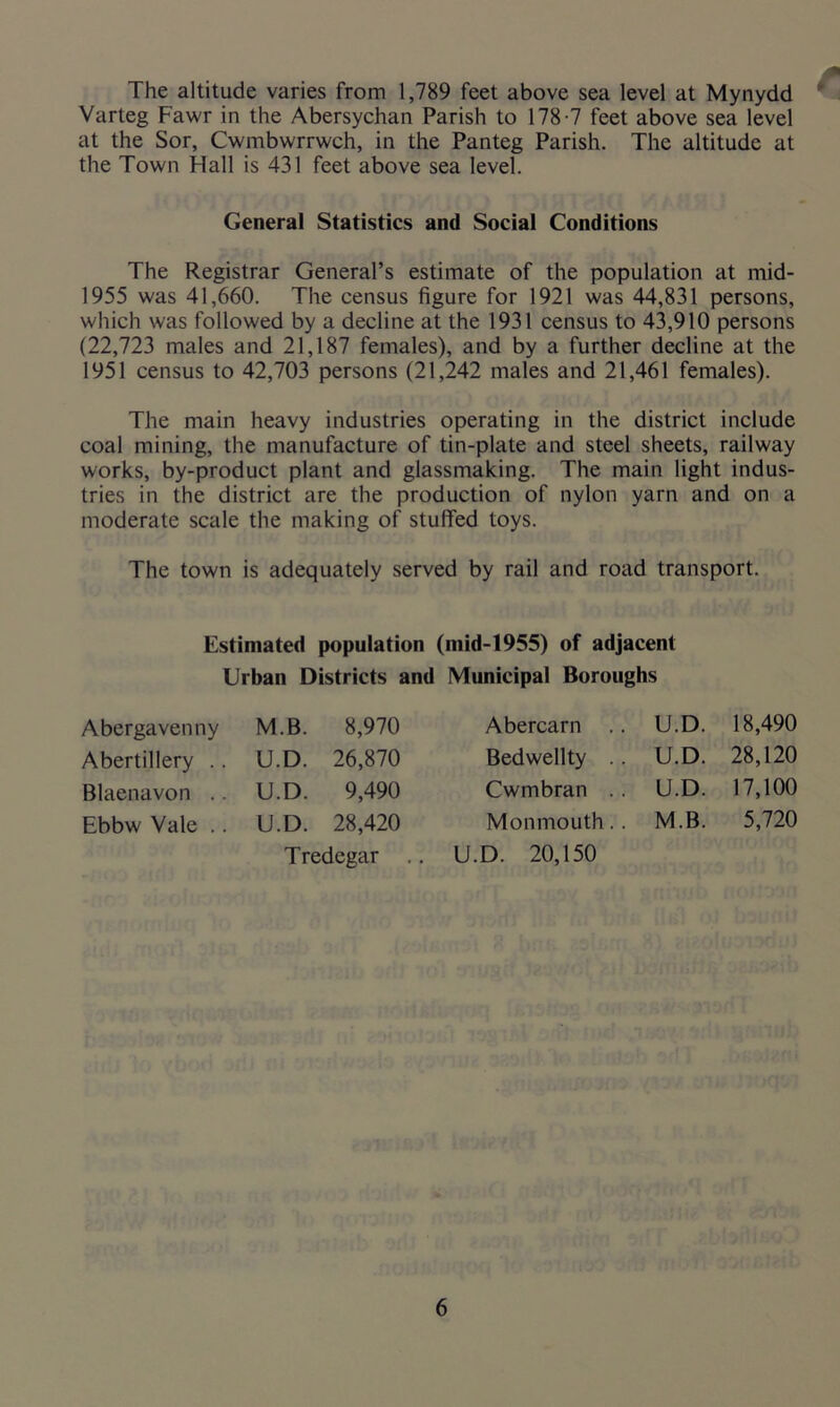 The altitude varies from 1,789 feet above sea level at Mynydd Varteg Fawr in the Abersychan Parish to 178-7 feet above sea level at the Sor, Cwmbwrrwch, in the Panteg Parish. The altitude at the Town Hall is 431 feet above sea level. General Statistics and Social Conditions The Registrar General’s estimate of the population at mid- 1955 was 41,660. The census figure for 1921 was 44,831 persons, which was followed by a decline at the 1931 census to 43,910 persons (22,723 males and 21,187 females), and by a further decline at the 1951 census to 42,703 persons (21,242 males and 21,461 females). The main heavy industries operating in the district include coal mining, the manufacture of tin-plate and steel sheets, railway works, by-product plant and glassmaking. The main light indus- tries in the district are the production of nylon yarn and on a moderate scale the making of stuffed toys. The town is adequately served by rail and road transport. Estimated population (mid-1955) of adjacent Urban Districts and Municipal Boroughs Abergavenny Abertillery .. Blaenavon .. Ebbw Vale .. M.B. 8,970 U.D. 26,870 U.D. 9,490 U.D. 28,420 Tredegar .. Abercarn Bedwellty Cwmbran Monmouth U.D. 20,150 U.D. 18,490 U.D. 28,120 U.D. 17,100 M.B. 5,720