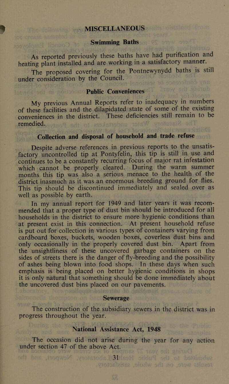 * MISCELLANEOUS Swimming Baths As reported previously these baths have had purification and heating plant installed and are working in a satisfactory manner. The proposed covering for the Pontnewynydd baths is still under consideration by the Council. Public Conveniences My previous Annual Reports refer to inadequacy in numbers of these facilities and the dilapidated state of some of the existing conveniences in the district. These deficiencies still remain to be remedied. Collection and disposal of household and trade refuse Despite adverse references in previous reports to the unsatis- factory uncontrolled tip at Pontyfelin, this tip is still in use and continues to be a constantly recurring focus of major rat infestation which cannot be properly cleared. During the warm summer months this tip was also a serious menace to the health of the district inasmuch as it was an enormous breeding ground for flies. This tip should be discontinued immediately and sealed over as well as possible by earth. In my annual report for 1949 and later years it was recom- mended that a proper type of dust bin should be introduced for all households in the district to ensure more hygienic conditions than at present exist in this connection. At present household refuse is put out for collection in various types of containers varying from cardboard boxes, buckets, wooden boxes, coverless dust bins and only occasionally in the properly covered dust bin. Apart from the unsightliness of these uncovered garbage containers on the sides of streets there is the danger of fly-breeding and the possibility of ashes being blown into food shops. In these days when such emphasis is being placed on better hygienic conditions in shops it is only natural that something should be done immediately about the uncovered dust bins placed on our pavements. Sewerage The construction of the subsidiary sewers in the district was in progress throughout the year. National Assistance Act, 1948 The occasion did not arise during the year for any action under section 47 of the above Act.