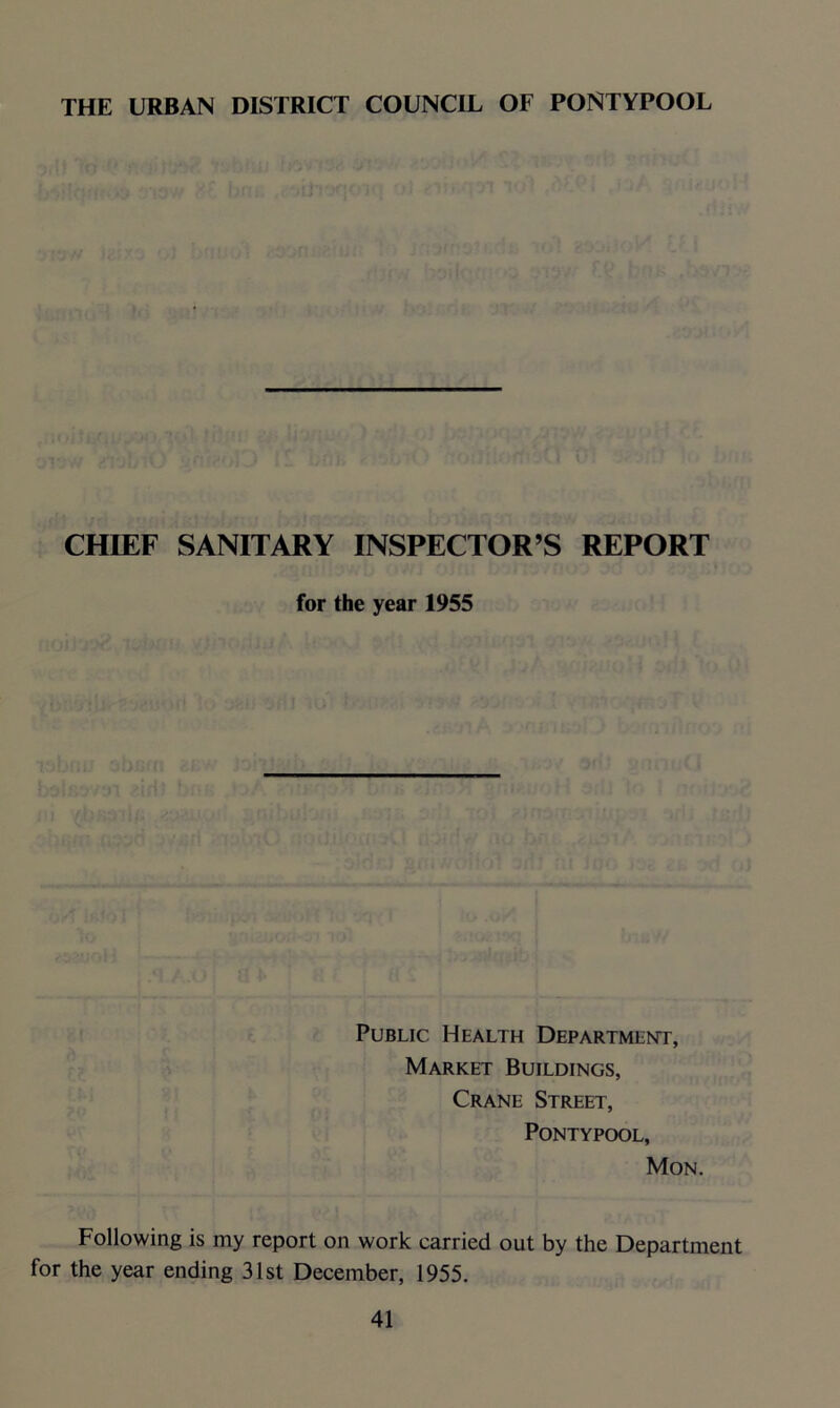 THE URBAN DISTRICT COUNCIL OF PONTYPOOL CHIEF SANITARY INSPECTOR’S REPORT for the year 1955 Public Health Department, Market Buildings, Crane Street, Pontypool, Mon. Following is my report on work carried out by the Department for the year ending 31st December, 1955.