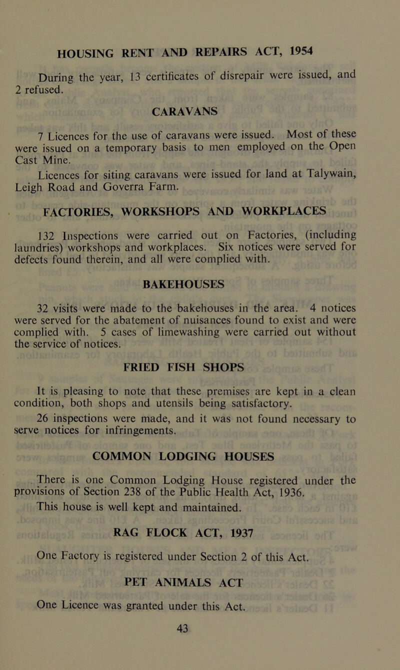 HOUSING RENT AND REPAIRS ACT, 1954 During the year, 13 certificates of disrepair were issued, and 2 refused. CARAVANS 7 Licences for the use of caravans were issued. Most of these were issued on a temporary basis to men employed on the Open Cast Mine. Licences for siting caravans were issued for land at Talywain, Leigh Road and Goverra Farm. FACTORIES, WORKSHOPS AND WORKPLACES 132 Inspections were carried out on Factories, (including laundries) workshops and workplaces. Six notices were served for defects found therein, and all were complied with. BAKEHOUSES 32 visits were made to the bakehouses in the area. 4 notices were served for the abatement of nuisances found to exist and were complied with. 5 cases of limewashing were carried out without the service of notices. FRIED FISH SHOPS It is pleasing to note that these premises are kept in a clean condition, both shops and utensils being satisfactory. 26 inspections were made, and it was not found necessary to serve notices for infringements. COMMON LODGING HOUSES There is one Common Lodging House registered under the provisions of Section 238 of the Public Health Act, 1936. This house is well kept and maintained. RAG FLOCK ACT, 1937 One Factory is registered under Section 2 of this Act. PET ANIMALS ACT One Licence was granted under this Act.