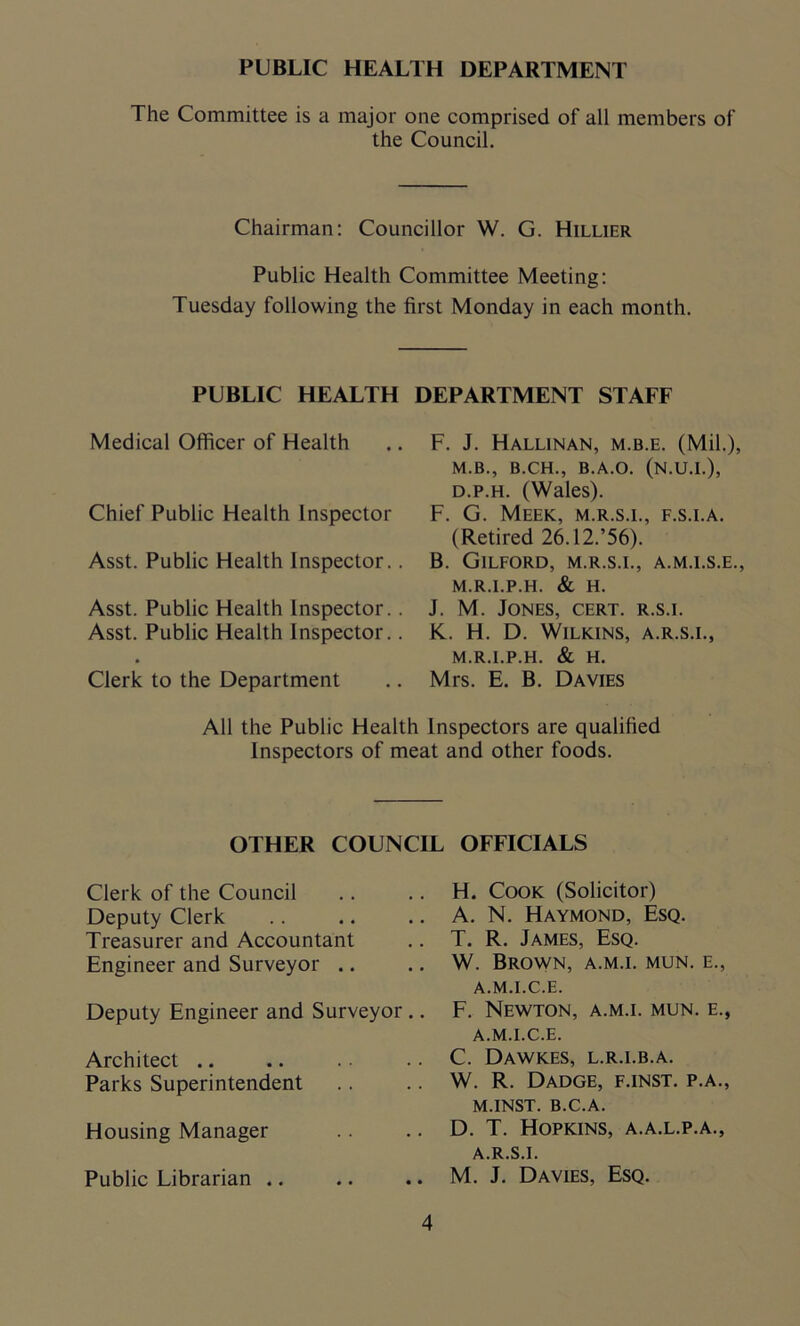 PUBLIC HEALTH DEPARTMENT The Committee is a major one comprised of all members of the Council. Chairman: Councillor W. G. Hillier Public Health Committee Meeting: Tuesday following the first Monday in each month. PUBLIC HEALTH DEPARTMENT STAFF Medical Officer of Health .. F. J. Hallinan, m.b.e. (Mil.), M.B., B.CH., B.A.O. (N.U.I.), d.p.h. (Wales). Chief Public Health Inspector F. G. Meek, m.r.s.i., f.s.i.a. (Retired 26.12/56). Asst. Public Health Inspector.. B. Gilford, m.r.s.i., a.m.i.s.e., M.R.I.P.H. & H. Asst. Public Health Inspector.. J. M. Jones, cert, r.s.i. Asst. Public Health Inspector. Clerk to the Department K. H. D. Wilkins, a.r.s.i., M.R.I.P.H. & H. Mrs. E. B. Davies All the Public Health Inspectors are qualified Inspectors of meat and other foods. OTHER COUNCIL OFFICIALS Clerk of the Council Deputy Clerk Treasurer and Accountant Engineer and Surveyor Deputy Engineer and Surveyor .. Architect .. Parks Superintendent Housing Manager Public Librarian .. H. Cook (Solicitor) A. N. Haymond, Esq. T. R. James, Esq. W. Brown, a.m.i. mun. e., A.M.I.C.E. F. Newton, a.m.i. mun. e., A.M.I.C.E. C. Dawkes, l.r.i.b.a. W. R. Dadge, f.inst. p.a., M.INST. b.c.a. D. T. Hopkins, a.a.l.p.a., A.R.S.I. M. J. Davies, Esq.