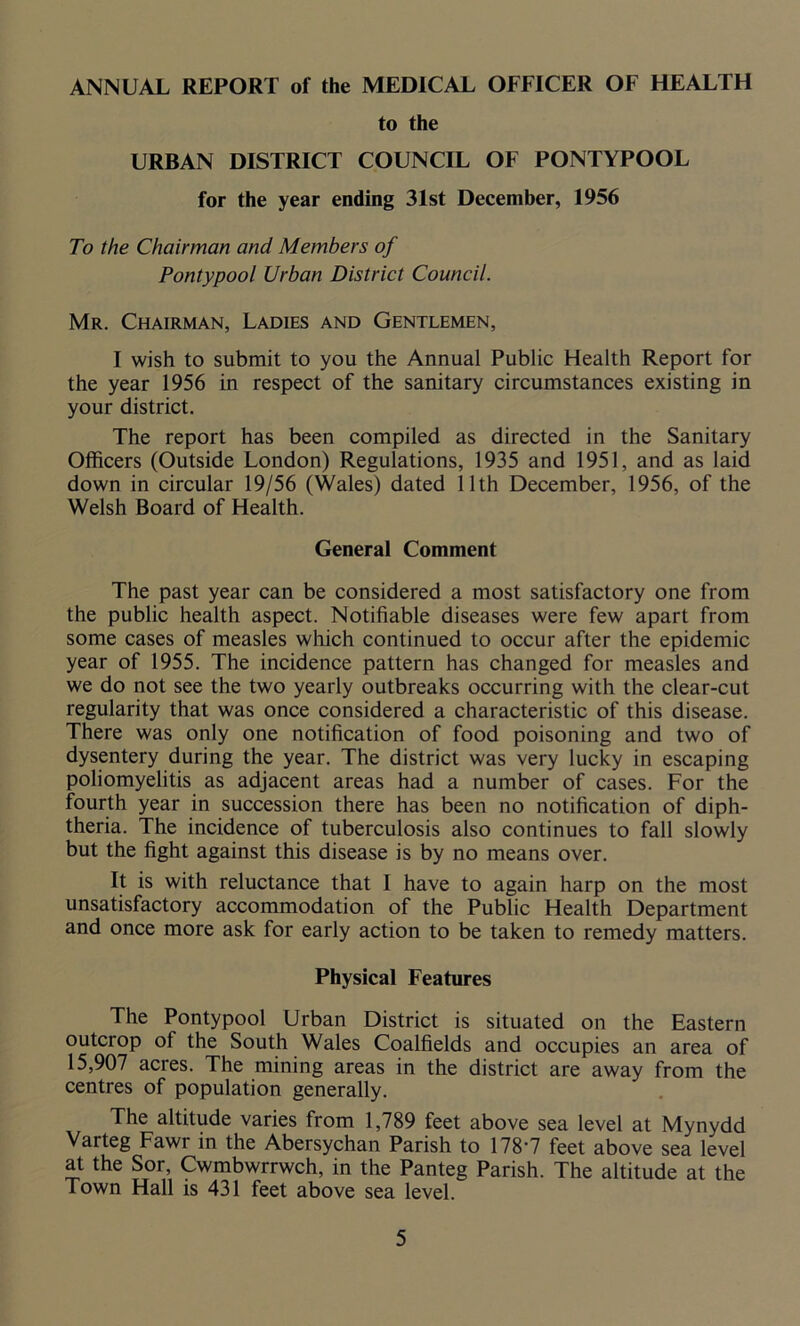 ANNUAL REPORT of the MEDICAL OFEICER OF HEALTH to the URBAN DISTRICT COUNCIL OF PONTYPOOL for the year ending 31st December, 1956 To the Chairman and Members of Pontypool Urban District Council. Mr. Chairman, Ladies and Gentlemen, I wish to submit to you the Annual Public Health Report for the year 1956 in respect of the sanitary circumstances existing in your district. The report has been compiled as directed in the Sanitary Officers (Outside London) Regulations, 1935 and 1951, and as laid down in circular 19/56 (Wales) dated 11th December, 1956, of the Welsh Board of Health. General Comment The past year can be considered a most satisfactory one from the public health aspect. Notifiable diseases were few apart from some cases of measles which continued to occur after the epidemic year of 1955. The incidence pattern has changed for measles and we do not see the two yearly outbreaks occurring with the clear-cut regularity that was once considered a characteristic of this disease. There was only one notification of food poisoning and two of dysentery during the year. The district was very lucky in escaping poliomyelitis as adjacent areas had a number of cases. For the fourth year in succession there has been no notification of diph- theria. The incidence of tuberculosis also continues to fall slowly but the fight against this disease is by no means over. It is with reluctance that I have to again harp on the most unsatisfactory accommodation of the Public Health Department and once more ask for early action to be taken to remedy matters. Physical Features The Pontypool Urban District is situated on the Eastern outcrop of the South Wales Coalfields and occupies an area of 15,907 acres. The mining areas in the district are away from the centres of population generally. The altitude varies from 1,789 feet above sea level at Mynydd Varteg Fawi in the Abersychan Parish to 178*7 feet above sea level at the Sor, Cwmbwrrwch, in the Panteg Parish. The altitude at the Town Hall is 431 feet above sea level.
