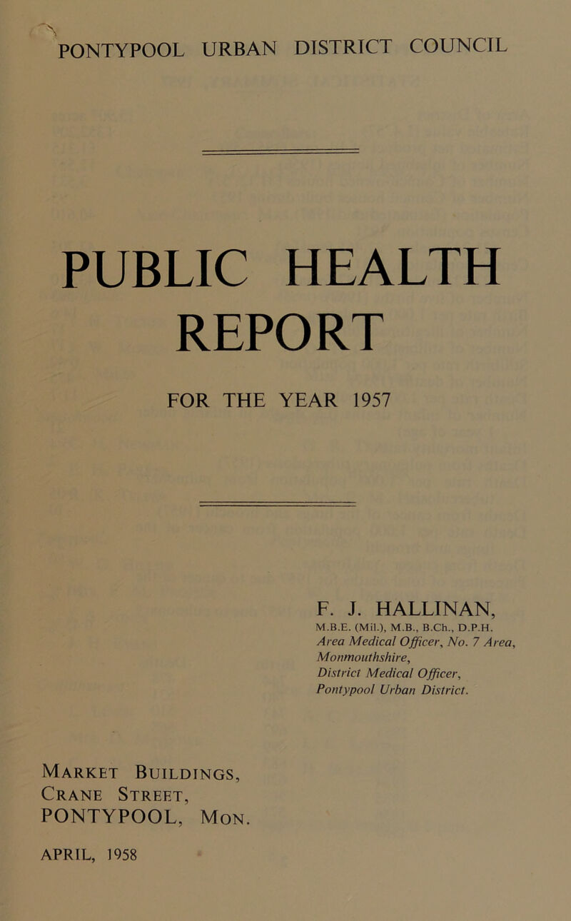 PONTYPOOL URBAN DISTRICT COUNCIL PUBLIC HEALTH REPORT FOR THE YEAR 1957 F. J. HALLINAN, M.B.E. (Mil.), M.B., B.Ch., D.P.H. Area Medical Officer, No. 7 Area, Monmouthshire, District Medical Officer, Pontypoo! Urban District. Market Buildings, Crane Street, PONTYPOOL, Mon.