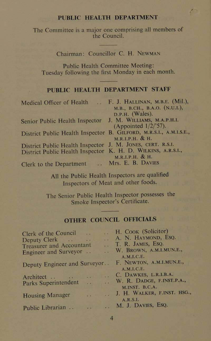 The Committee is a major one comprising all members of the Council. Chairman: Councillor C. H. Newman Public Health Committee Meeting: Tuesday following the first Monday in each month. PUBLIC HEALTH DEPARTMENT STAFF Medical Officer of Health .. F. J. Hallinan, m.b.e. (Mil.), M.B., B.CH., B.A.O. (N.U.I.), d.p.h. (Wales). Senior Public Health Inspector J. M. Williams, m.a.p.h.i. (Appointed l/2/’57). District Public Health Inspector B. Gilford, m.r.s.l, a.m.i.s.e., M.R.I.P.H. & H. District Public Health Inspector J. M. Jones, cert, r.s.i. District Public Health Inspector K. H. D. Wilkins, a.r.s.i., M.R.I.P.H. & H. Clerk to the Department .. Mrs. E. B. Davies All the Public Health Inspectors are qualified Inspectors of Meat and other foods. The Senior Public Health Inspector possesses the Smoke Inspector’s Certificate. OTHER COUNCIL OFFICIALS Clerk of the Council Deputy Clerk Treasurer and Accountant Engineer and Surveyor Deputy Engineer and Surveyor. . Architect Parks Superintendent Housing Manager Public Librarian H. Cook (Solicitor) A. N. Haymond, Esq. T. R. James, Esq. W. Brown, a.m.i.mun.e., A.M.I.C.E. F. Newton, a.m.i.mun.e., A.M.I.C.E. C. Dawkes, l.r.i.b.a. W. R. Dadge, f.inst.p.a., M.INST. B.C.A. J. H. Walker, f.inst. hsg., A.R.S.I. M. J. Davies, Esq.