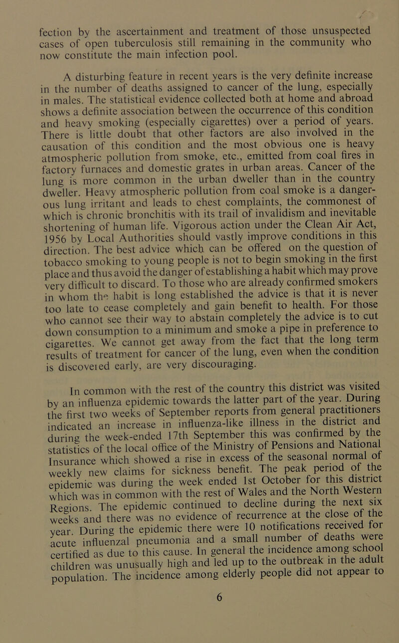 fection by the ascertainment and treatment of those unsuspected cases of open tuberculosis still remaining in the community who now constitute the main infection pool. A disturbing feature in recent years is the very definite increase in the number of deaths assigned to cancer of the lung, especially in males. The statistical evidence collected both at home and abroad shows a definite association between the occurrence of this condition and heavy smoking (especially cigarettes) over a period of years. There is little doubt that other factors are also involved in the causation of this condition and the most obvious one is heavy atmospheric pollution from smoke, etc., emitted from coal fires in factory furnaces and domestic grates in urban areas. Cancer of the lung is more common in the urban dweller than in the country dweller. Heavy atmospheric pollution from coal smoke is a danger- ous lung irritant and leads to chest complaints, the commonest of which is chronic bronchitis with its trail of invalidism and inevitable shortening of human life. Vigorous action under the Clean Air Act, 1956 by Local Authorities should vastly improve conditions in this direction. The best advice which can be offered on the question of tobacco smoking to young people is not to begin smoking in the first place and thus avoid the danger of establishing a habit which may prove very difficult to discard. To those who are already confirmed smokers in whom the habit is long established the advice is that it is never too late to cease completely and gain benefit to health. For those who cannot see their way to abstain completely the advice is to cut down consumption to a minimum and smoke a pipe in piefeience to cigarettes We cannot get away from the fact that the long term results of treatment for cancer of the lung, even when the condition is discoveied early, are very discouraging. In common with the rest of the country this district was visited by an influenza epidemic towards the latter part of the year. During the first two weeks of September reports from general practitioners indicated an increase in influenza-like illness in the district and during the week-ended 17th September this was confirmed by the statistics of the local office of the Ministry of Pensions and National Insurance which showed a rise in excess of the seasonal normal of weekly new claims for sickness benefit. The peak period of the epidemic was during the week ended 1st October for this district which was in common with the rest of Wales and the Noith Western Regions The epidemic continued to decline during the next six weeks and there was no evidence of recurrence at the close ot the vear. During the epidemic there were 10 notifications received tor acute influenzal pneumonia and a small number of deaths were certified as due to this cause. In general the incidence among school children was unusually high and led up to the outbreak in the adu population. The incidence among elderly people did not appear to