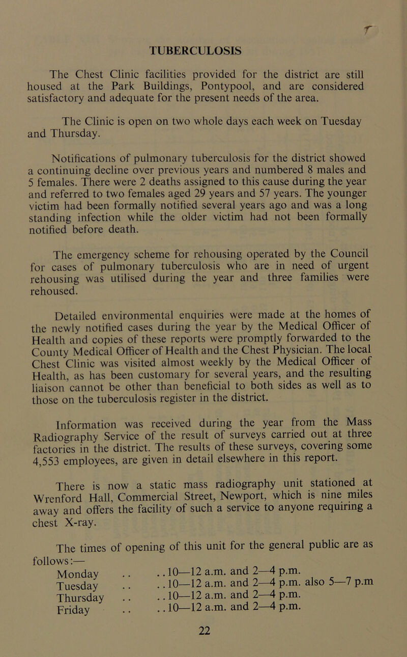 r TUBERCULOSIS The Chest Clinic facilities provided for the district are still housed at the Park Buildings, Pontypool, and are considered satisfactory and adequate for the present needs of the area. The Clinic is open on two whole days each week on Tuesday and Thursday. Notifications of pulmonary tuberculosis for the district showed a continuing decline over previous years and numbered 8 males and 5 females. There were 2 deaths assigned to this cause during the year and referred to two females aged 29 years and 57 years. The younger victim had been formally notified several years ago and was a long standing infection while the older victim had not been formally notified before death. The emergency scheme for rehousing operated by the Council for cases of pulmonary tuberculosis who are in need of urgent rehousing was utilised during the year and three families were rehoused. Detailed environmental enquiries were made at the homes of the newly notified cases during the year by the Medical Officer of Health and copies of these reports were promptly forwarded to the County Medical Officer of Health and the Chest Physician. The local Chest Clinic was visited almost weekly by the Medical Officer of Health, as has been customary for several years, and the resulting liaison cannot be other than beneficial to both sides as well as to those on the tuberculosis register in the district. Information was received during the year from the Mass Radiography Service of the result of surveys carried out at three factories in the district. The results of these surveys, covering some 4,553 employees, are given in detail elsewhere in this report. There is now a static mass radiography unit stationed at Wrenford Hall, Commercial Street, Newport, which is nine miles away and offers the facility of such a service to anyone requiring a chest X-ray. The times follows:— Monday Tuesday Thursday Friday of opening of this unit for the general public are as .. 10—12 a.m. and 2—4 p.m. .. 10—12 a.m. and 2—4 p.m. also 5—7 p.m .! .. 10—12 a.m. and 2—4 p.m. .. 10—12 a.m. and 2—4 p.m.