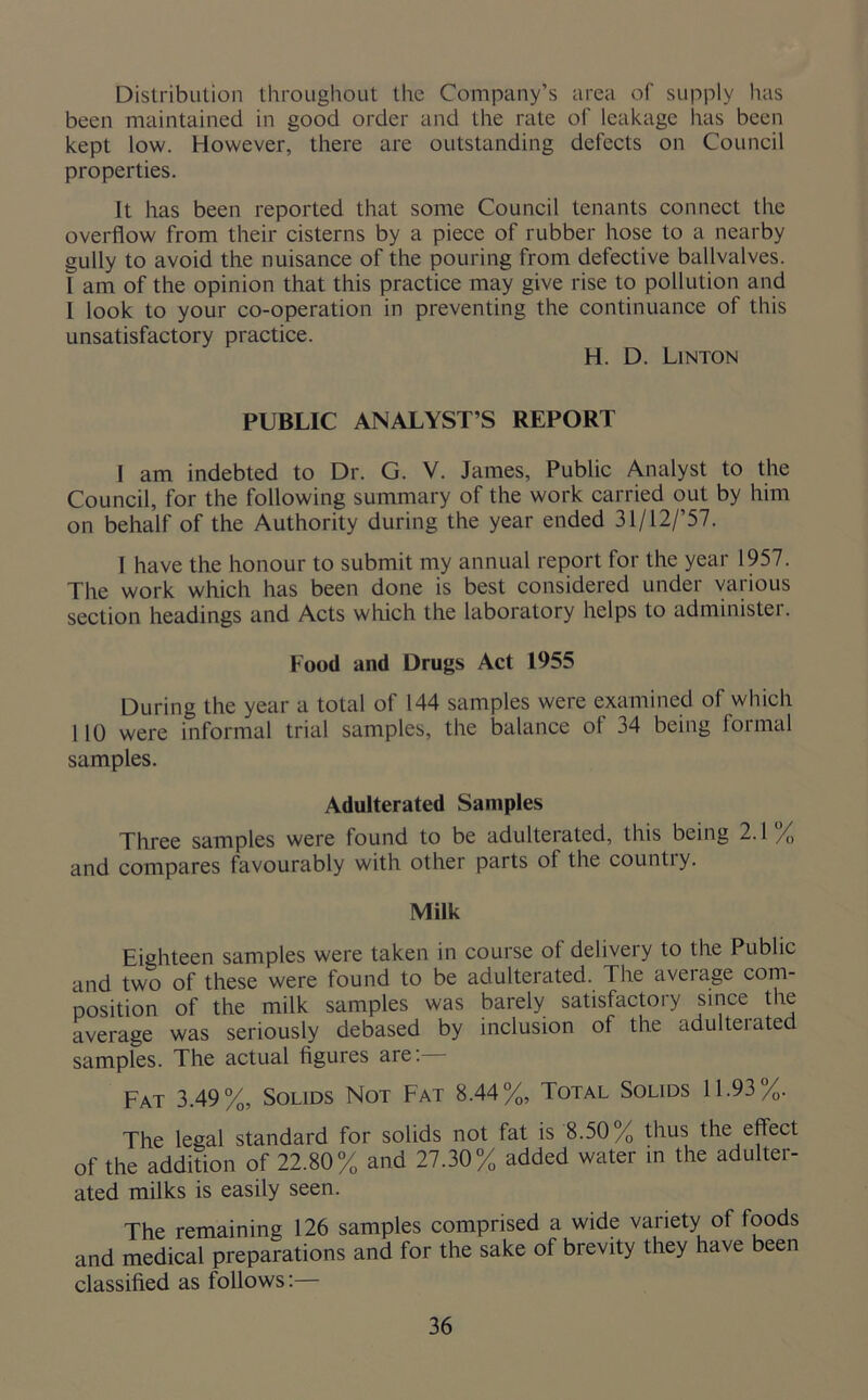 Distribution throughout the Company’s area of supply has been maintained in good order and the rate of leakage has been kept low. However, there are outstanding defects on Council properties. It has been reported that some Council tenants connect the overflow from their cisterns by a piece of rubber hose to a nearby gully to avoid the nuisance of the pouring from defective ballvalves. 1 am of the opinion that this practice may give rise to pollution and I look to your co-operation in preventing the continuance of this unsatisfactory practice. H. D. Linton PUBLIC ANALYST’S REPORT I am indebted to Dr. G. V. James, Public Analyst to the Council, for the following summary of the work carried out by him on behalf of the Authority during the year ended 31/12/’57. I have the honour to submit my annual report for the year 1957. The work which has been done is best considered under various section headings and Acts which the laboratory helps to administer. Food and Drugs Act 1955 During the year a total of 144 samples were examined of which 110 were informal trial samples, the balance of 34 being formal samples. Adulterated Samples Three samples were found to be adulteiated, this being 2.1 % and compares favourably with other parts of the countiy. Milk Eighteen samples were taken in course of delivery to the Public and two of these were found to be adulterated. The aveiage com- position of the milk samples was barely satisfactory since the average was seriously debased by inclusion of the adulteiated samples. The actual figures are:— Fat 3.49%, Solids Not Fat 8.44%, Total Solids 11.93%. The legal standard for solids not fat is 8.50% thus the effect of the addition of 22.80% and 27.30% added water in the adulter- ated milks is easily seen. The remaining 126 samples comprised a wide variety of foods and medical preparations and for the sake of brevity they have been classified as follows:—