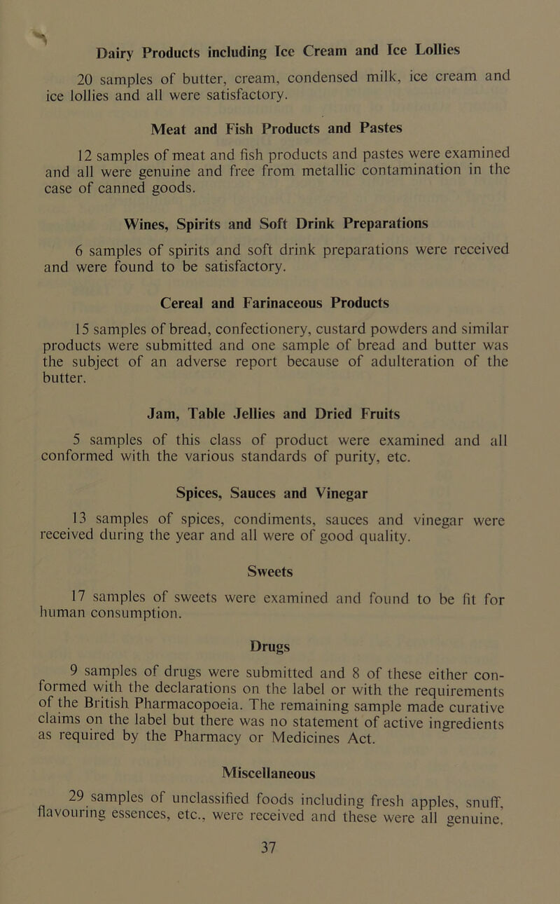 Dairy Products including Tee Cream and Ice Lollies 20 samples of butter, cream, condensed milk, ice cream and ice lollies and all were satisfactory. Meat and Fish Products and Pastes 12 samples of meat and fish products and pastes were examined and all were genuine and free from metallic contamination in the case of canned goods. Wines, Spirits and Soft Drink Preparations 6 samples of spirits and soft drink preparations were received and were found to be satisfactory. Cereal and Farinaceous Products 15 samples of bread, confectionery, custard powders and similar products were submitted and one sample of bread and butter was the subject of an adverse report because of adulteration of the butter. Jam, Table Jellies and Dried Fruits 5 samples of this class of product were examined and all conformed with the various standards of purity, etc. Spices, Sauces and Vinegar 13 samples of spices, condiments, sauces and vinegar were received during the year and all were of good quality. Sweets 17 samples of sweets were examined and found to be fit for human consumption. Drugs 9 samples of drugs were submitted and 8 of these either con- formed with the declarations on the label or with the requirements of the British Pharmacopoeia. The remaining sample made curative claims on the label but there was no statement of active ingredients as required by the Pharmacy or Medicines Act. Miscellaneous 29 samples of unclassified foods including fresh apples, snuff, flavouring essences, etc., were received and these were all genuine'