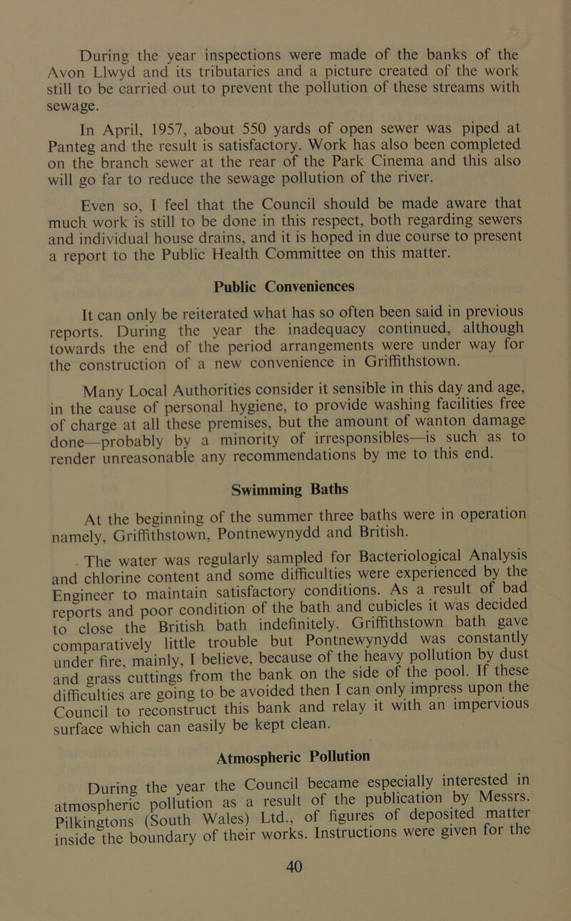During the year inspections were made of the banks of the Avon Llwyd and its tributaries and a picture created of the work still to be carried out to prevent the pollution of these streams with sewage. In April, 1957, about 550 yards of open sewer was piped at Panteg and the result is satisfactory. Work has also been completed on the branch sewer at the rear of the Park Cinema and this also will go far to reduce the sewage pollution of the river. Even so, I feel that the Council should be made aware that much work is still to be done in this respect, both regarding sewers and individual house drains, and it is hoped in due course to present a report to the Public Health Committee on this matter. Public Conveniences It can only be reiterated what has so often been said in previous reports. During the year the inadequacy continued, although towards the end of the period arrangements were under way for the construction of a new convenience in Griffithstown. Many Local Authorities consider it sensible in this day and age, in the cause of personal hygiene, to provide washing facilities free of charge at all these premises, but the amount of wanton damage done—probably by a minority of irresponsibles—is such as to render unreasonable any recommendations by me to this end. Swimming Baths At the beginning of the summer three baths were in operation namely, Griffithstown, Pontnewynydd and British. The water was regularly sampled for Bacteriological Analysis and chlorine content and some difficulties were experienced by the Engineer to maintain satisfactory conditions. As a result of bad reports and poor condition of the bath and cubicles it was decided to close the British bath indefinitely. Griffithstown bath gave comparatively little trouble but Pontnewynydd was constantly under fire, mainly, I believe, because of the heavy pollution by dust and grass cuttings from the bank on the side of the pool. If these difficulties are going to be avoided then I can only impress upon the Council to reconstruct this bank and relay it with an impel vious surface which can easily be kept clean. Atmospheric Pollution During the year the Council became especially interested in atmospheric pollution as a result of the publication by Messrs. Pilkingtons (South Wales) Ltd., of figures of deposited matter inside the boundary of their works. Instructions were given for the
