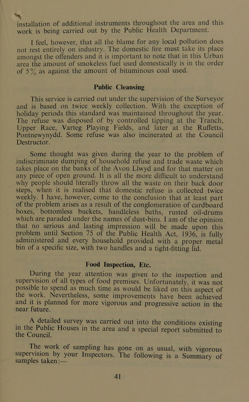 installation of additional instruments throughout the area and this work is being carried out by the Public Health Department. I feel, however, that all the blame for any local pollution does not rest entirely on industry. The domestic fire must take its place amongst the offenders and it is important to note that in this Urban area the amount of smokeless fuel used domestically is in the order of 5% as against the amount of bituminous coal used. Public Cleansing This service is carried out under the supervision of the Surveyor and is based on twice weekly collection. With the exception of holiday periods this standard was maintained throughout the year. The refuse was disposed of by controlled tipping at the Tranch, Upper Race, Varteg Playing Fields, and later at the Ruffetts, Pontnewynydd. Some refuse was also incinerated at the Council Destructor. Some thought was given during the year to the problem of indiscriminate dumping of household refuse and trade waste which takes place on the banks of the Avon Llwyd and for that matter on any piece of open ground. It is all the more difficult to understand why people should literally throw all the waste on their back door steps, when it is realised that domestic refuse is collected twice weekly. I have, however, come to the conclusion that at least part of the problem arises as a result of the conglomeration of cardboard boxes, bottomless buckets, handleless baths, rusted oil-drums which are paraded under the names of dust-bins. 1 am of the opinion that no serious and lasting impression will be made upon this problem until Section 75 of the Public Health Act, 1936, is fully administered and every household provided with a proper metal bin of a specific size, with two handles and a tight-fitting lid. Food Inspection, Etc. During the year attention was given to the inspection and supervision of all types of food premises. Unfortunately, it was not possible to spend as much time as would be liked on this aspect of the work. Nevertheless, some improvements have been achieved and it is planned for more vigorous and progressive action in the near future. A detailed survey was carried out into the conditions existing in the Public Houses in the area and a special report submitted to the Council. The work of sampling has gone on as usual, with vigorous supervision by your Inspectors. The following is a Summary of samples taken:—