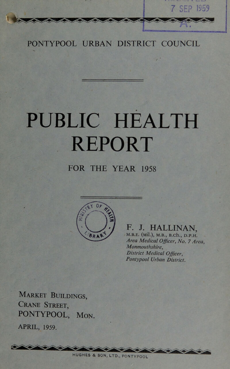 PONTYPOOL URBAN DISTRICT COUNCIL PUBLIC HEALTH REPORT FOR THE YEAR 1958 F. J. HALLINAN, M.B.E. (Mil.), M.B., B.Ch., D.P.H. Area Medical Officer, No. 7 Area, Monmouthshire, District Medical Officer, Pontypool Urban District. Market Buildings, Crane Street, PONTYPOOL, Mon. APRIL, 1959. HUGHES A SON, LTD., PONTYPOOL
