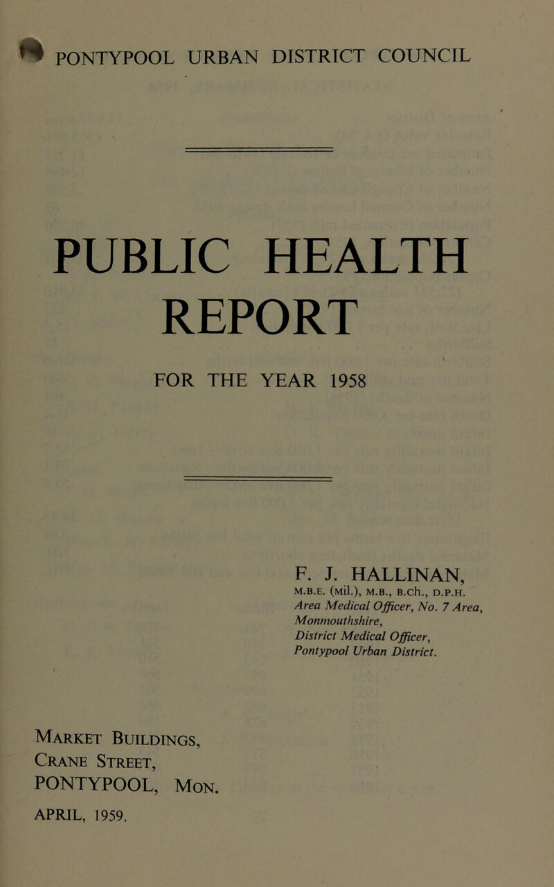 PUBLIC HEALTH REPORT FOR THE YEAR 1958 F. J. HALLINAN, M.B.E. (Mil.), M.B., B.ch., D.P.H. Area Medical Officer, No. 7 Area, Monmouthshire, District Medical Officer, Pontypool Urban District. Market Buildings, Crane Street, PONTYPOOL, Mon. APRIL, 1959.