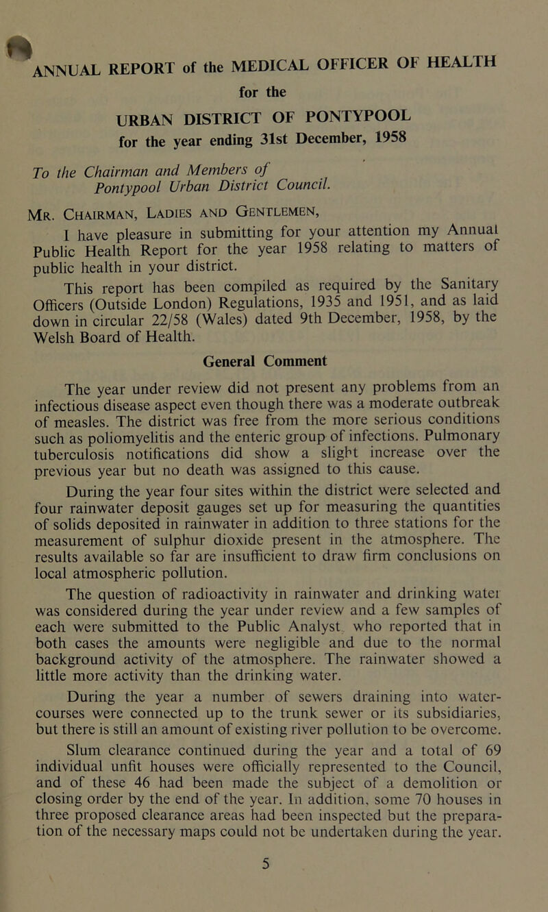 ANNUAL REPORT of the MEDICAL OFFICER OF HEALTH for the URBAN DISTRICT OF PONTYPOOL for the year ending 31st December, 1958 To the Chairman and Members of Pontypool Urban District Council. Mr. Chairman, Ladies and Gentlemen, 1 have pleasure in submitting for your attention my Annual Public Health Report for the year 1958 relating to matters of public health in your district. This report has been compiled as required by the Sanitary Officers (Outside London) Regulations, 1935 and 1951, and as laid down in circular 22/58 (Wales) dated 9th December, 1958, by the Welsh Board of Health. General Comment The year under review did not present any problems from an infectious disease aspect even though there was a moderate outbreak of measles. The district was free from the more serious conditions such as poliomyelitis and the enteric group of infections. Pulmonary tuberculosis notifications did show a slight increase over the previous year but no death was assigned to this cause. During the year four sites within the district were selected and four rainwater deposit gauges set up for measuring the quantities of solids deposited in rainwater in addition to three stations for the measurement of sulphur dioxide present in the atmosphere. The results available so far are insufficient to draw firm conclusions on local atmospheric pollution. The question of radioactivity in rainwater and drinking water was considered during the year under review and a few samples of each were submitted to the Public Analyst who reported that in both cases the amounts were negligible and due to the normal background activity of the atmosphere. The rainwater showed a little more activity than the drinking water. During the year a number of sewers draining into water- courses were connected up to the trunk sewer or its subsidiaries, but there is still an amount of existing river pollution to be overcome. Slum clearance continued during the year and a total of 69 individual unfit houses were officially represented to the Council, and of these 46 had been made the subject of a demolition or closing order by the end of the year. In addition, some 70 houses in three proposed clearance areas had been inspected but the prepara- tion of the necessary maps could not be undertaken during the year.