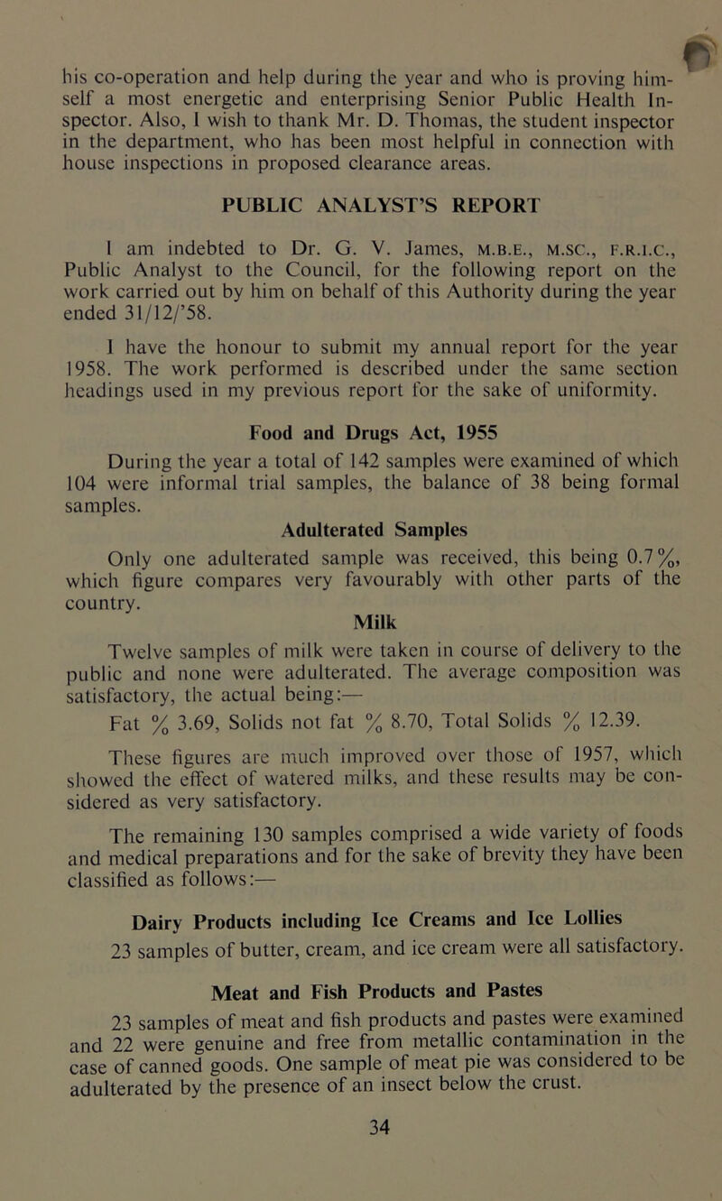his co-operation and help during the year and who is proving him- self a most energetic and enterprising Senior Public Health In- spector. Also, 1 wish to thank Mr. D. Thomas, the student inspector in the department, who has been most helpful in connection with house inspections in proposed clearance areas. PUBLIC ANALYST’S REPORT l am indebted to Dr. G. V. James, m.b.e., m.sc., f.r.i.c., Public Analyst to the Council, for the following report on the work carried out by him on behalf of this Authority during the year ended 3l/12/’58. 1 have the honour to submit my annual report for the year 1958. The work performed is described under the same section headings used in my previous report for the sake of uniformity. Food and Drugs Act, 1955 During the year a total of 142 samples were examined of which 104 were informal trial samples, the balance of 38 being formal samples. Adulterated Samples Only one adulterated sample was received, this being 0.7%, which figure compares very favourably with other parts of the country. Milk Twelve samples of milk were taken in course of delivery to the public and none were adulterated. The average composition was satisfactory, the actual being:— Fat % 3.69, Solids not fat % 8.70, Total Solids % 12.39. These figures are much improved over those of 1957, which showed the effect of watered milks, and these results may be con- sidered as very satisfactory. The remaining 130 samples comprised a wide variety of foods and medical preparations and for the sake of brevity they have been classified as follows:— Dairy Products including Ice Creams and Ice Lollies 23 samples of butter, cream, and ice cream were all satisfactory. Meat and Fish Products and Pastes 23 samples of meat and fish products and pastes were examined and 22 were genuine and free from metallic contamination in the case of canned goods. One sample of meat pie was considered to be adulterated by the presence of an insect below the crust.