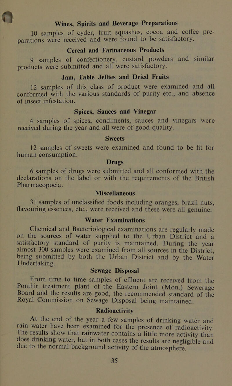 Wines, Spirits and Beverage Preparations 10 samples of cyder, fruit squashes, cocoa and coffee pre- parations were received and were found to be satisfactory. Cereal and Farinaceous Products 9 samples of confectionery, custard powders and similar products were submitted and all were satisfactory. Jam, Table Jellies and Dried Fruits 12 samples of this class of product were examined and all conformed with the various standards of purity etc., and absence of insect infestation. Spices, Sauces and Vinegar 4 samples of spices, condiments, sauces and vinegars were received during the year and all were of good quality. Sweets 12 samples of sweets were examined and found to be fit for human consumption. Drugs 6 samples of drugs were submitted and all conformed with the declarations on the label or with the requirements of the British Pharmacopoeia. Miscellaneous 31 samples of unclassified foods including oranges, brazil nuts, flavouring essences, etc., were received and these were all genuine. Water Examinations Chemical and Bacteriological examinations are regularly made on the sources of water supplied to the Urban District and a satisfactory standard of purity is maintained. During the year almost 300 samples were examined from all sources in the District, being submitted by both the Urban District and by the Water Undertaking. Sewage Disposal From time to time samples of effluent are received from the Ponthir treatment plant of the Eastern Joint (Mon.) Sewerage Board and the results are good, the recommended standard of the Royal Commission on Sewage Disposal being maintained. Radioactivity At the end of the year a few samples of drinking water and rain water have been examined for the presence of radioactivity. The results show that rainwater contains a little more activity than does drinking water, but in both cases the results are negligible and due to the normal background activity of the atmosphere.