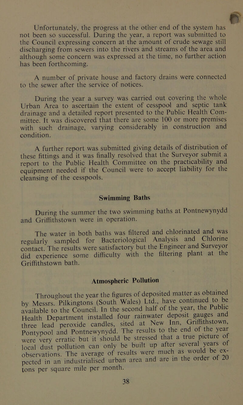 Unfortunately, the progress at the other end of the system has not been so successful. During the year, a report was submitted to the Council expressing concern at the amount of crude sewage still discharging from sewers into the rivers and streams of the area and although some concern was expressed at the time, no further action has been forthcoming. A number of private house and factory drains were connected to the sewer after the service of notices. During the year a survey was carried out covering the whole Urban Area to ascertain the extent of cesspool and septic tank drainage and a detailed report presented to the Public Health Com- mittee. It was discovered that there are some 100 or more premises with such drainage, varying considerably in construction and condition. A further report was submitted giving details of distribution of these fittings and it was finally resolved that the Surveyor submit a report to the Public Health Committee on the practicability and equipment needed if the Council were to accept liability for the cleansing of the cesspools. Swimming Baths During the summer the two swimming baths at Pontnewynydd and Griffithstown were in operation. The water in both baths was filtered and chlorinated and was regularly sampled for Bacteriological Analysis and Chlorine contact. The results were satisfactory but the Engineer and Surveyor did experience some difficulty with the filteiing plant at the Griffithstown bath. Atmospheric Pollution Throughout the year the figures of deposited matter as obtained by Messrs. Pilkingtons (South Wales) Ltd., have continued to be available to the Council. In the second half of the year, the Public Health Department installed four rainwater deposit gauges and three lead peroxide candles, sited at New Inn, Griffithstown, Pontypool and Pontnewynydd. The results to the end of the yeai were very erratic but it should be stressed that a true picture of local dust pollution can only be built up after several years of observations. The average of results were much as would be ex- pected in an industrialised urban area and are in the ordei of 2U tons per square mile per month.
