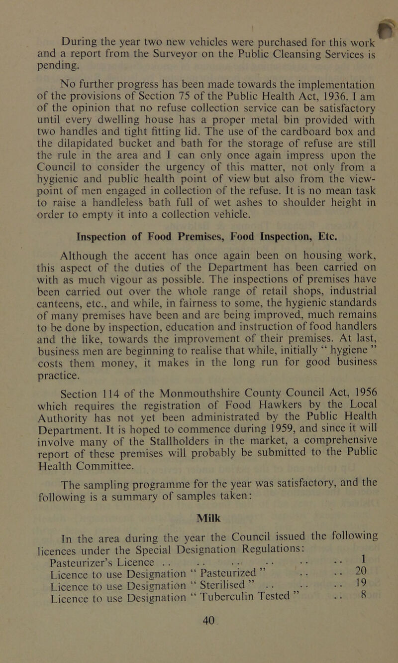 During the year two new vehicles were purchased for this work and a report from the Surveyor on the Public Cleansing Services is pending. No further progress has been made towards the implementation of the provisions of Section 75 of the Public Health Act, 1936. 1 am of the opinion that no refuse collection service can be satisfactory until every dwelling house has a proper metal bin provided with two handles and tight fitting lid. The use of the cardboard box and the dilapidated bucket and bath for the storage of refuse are still the rule in the area and 1 can only once again impress upon the Council to consider the urgency of this matter, not only from a hygienic and public health point of view but also from the view- point of men engaged in collection of the refuse. It is no mean task to raise a handleless bath full of wet ashes to shoulder height in order to empty it into a collection vehicle. Inspection of Food Premises, Food Inspection, Etc. Although the accent has once again been on housing work, this aspect of the duties of the Department has been carried on with as much vigour as possible. The inspections of premises have been carried out over the whole range of retail shops, industrial canteens, etc., and while, in fairness to some, the hygienic standards of many premises have been and are being improved, much remains to be done by inspection, education and instruction of food handlers and the like, towards the improvement of their premises. At last, business men are beginning to realise that while, initially “ hygiene ” costs them money, it makes in the long run for good business practice. Section 114 of the Monmouthshire County Council Act, 1956 which requires the registration of Food Hawkers by the Local Authority has not yet been administrated by the Public Health Department. It is hoped to commence during 1959, and since it will involve many of the Stallholders in the market, a comprehensive report of these premises will probably be submitted to the Public Health Committee. The sampling programme for the year was satisfactory, and the following is a summary of samples taken: Milk In the area during the year the Council issued the following licences under the Special Designation Regulations: Pasteurizer’s Licence .. .. • • • • • • * Licence to use Designation “ Pasteurized ” . • .. _0 Licence to use Designation “ Sterilised ” .. • ..19 Licence to use Designation “ Tuberculin Tested ”