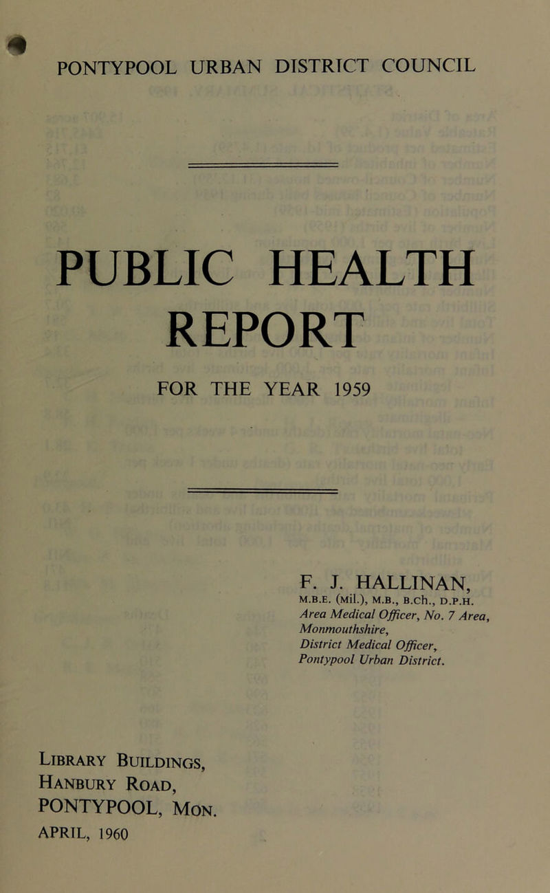 * PONTYPOOL URBAN DISTRICT COUNCIL PUBLIC HEALTH REPORT FOR THE YEAR 1959 F. J. HALLINAN, M.B.E. (Mil.), M.B., B.Ch., D.P.H. Area Medical Officer, No. 7 Area, Monmouthshire, District Medical Officer, Pontypool Urban District. Library Buildings, Hanbury Road, PONTYPOOL, Mon. APRIL, 1960