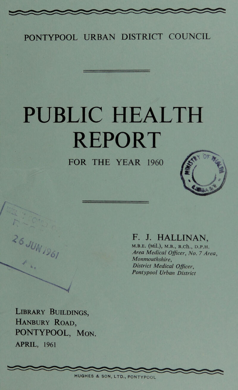 PUBLIC HEALTH REPORT JN.. Library Buildings, Hanbury Road, PONTYPOOL, Mon. APRIL, 1961 F. J. HALLINAN, M.B.E. (Mil.), M.B., B.Ch., D.P.H. Area Medical Officer, No. 7 Area, Monmouthshire, District Medical Officer, Pontypool Urban District