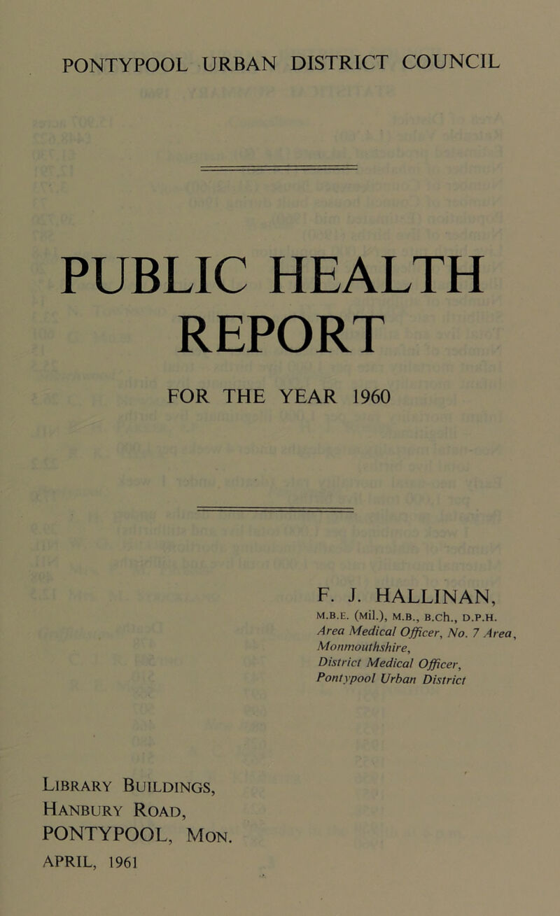 PUBLIC HEALTH REPORT FOR THE YEAR 1960 F. J. HALLINAN, M.B.E. (Mil.), M.B., B.Ch., D.P.H. Area Medical Officer, No. 7 Area, Monmouthshire, District Medical Officer, Pontypoo! Urban District Library Buildings, Hanbury Road, PONTYPOOL, Mon. APRIL, 1961
