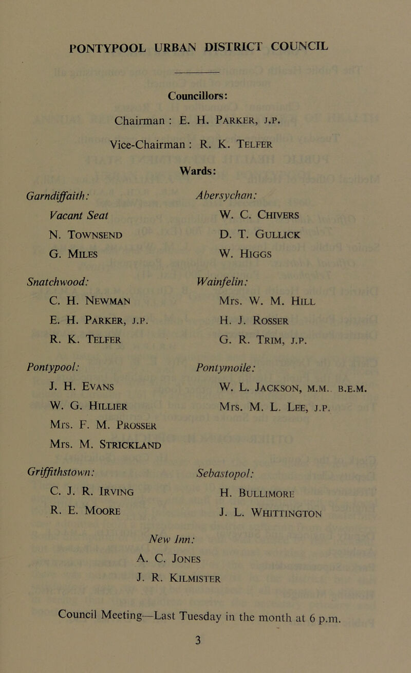 Councillors: Chairman : E. H. Parker, j.p. Vice-Chairman : R. K. Telfer Wards: Garndiffaith: Abersychan: Vacant Seat W. C. Chivers N. Townsend D. T. Gullick G. Miles W. Higgs Snatchwood: Wainfelin: C. H. Newman Mis. W. M. Hill E. H. Parker, j.p. H. J. Rosser R. K. Telfer G. R. Trim, j.p. Pontypool: Pontymoile: J. H. Evans W. L. Jackson, m.m. b.e.m. W. G. Hillier Mrs. M. L. Lee, j.p. Mrs. F. M. Prosser Mrs. M. Strickland Griffithstown: Sebastopol: C. J. R. Irving H. Bullimore R. E. Moore J. L. Whittington New Inn: A. C. Jones J. R. Kilmister Council Meeting—Last Tuesday in the month at 6 p.m.