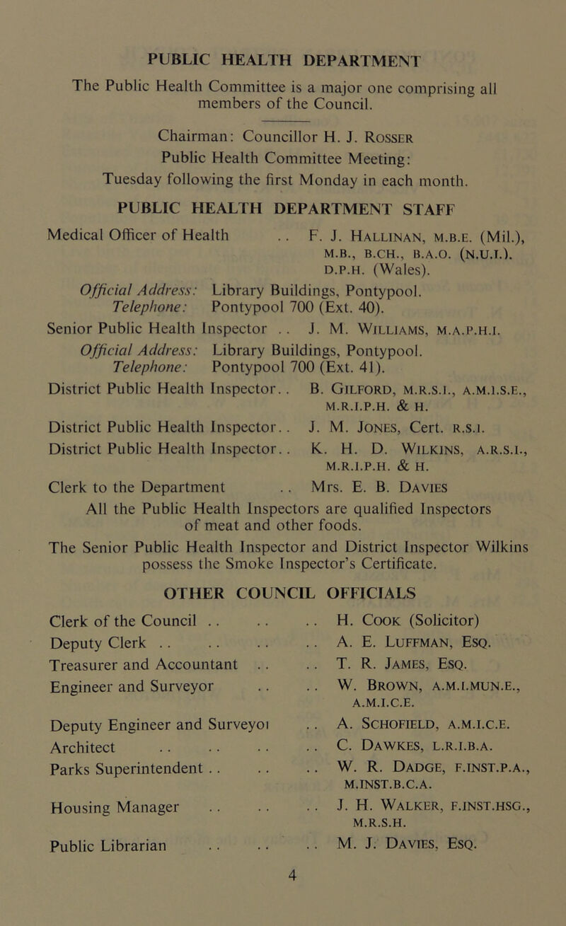 PUBLIC HEALTH DEPARTMENT The Public Health Committee is a major one comprising all members of the Council. Chairman: Councillor H. J. Rosser Public Health Committee Meeting: Tuesday following the first Monday in each month. PUBLIC HEALTH DEPARTMENT STAFF Medical Officer of Health .. F. J. Hallinan, m.b.e. (Mil.), M.B., B.CH., B.A.O. (N.U.T.L d.p.h. (Wales). Official Address: Library Buildings, Pontypool. Telephone: Pontypool 700 (Ext. 40). Senior Public Health Inspector .. J. M. Williams, m.a.p.h.i. Official Address: Library Buildings, Pontypool. Telephone: Pontypool 700 (Ext. 41). District Public Health Inspector.. B. Gilford, m.r.s.l, a.m.ls.e., m.r.i.p.h. & H. District Public Health Inspector.. J. M. Jones, Cert, r.s.l District Public Health Inspector.. K. H. D. Wilkins, a.r.s.i., m.r.i.p.h. & H. Clerk to the Department .. Mrs. E. B. Davies All the Public Health Inspectors are qualified Inspectors of meat and other foods. The Senior Public Health Inspector and District Inspector Wilkins possess the Smoke Inspector’s Certificate. OTHER COUNCIL OFFICIALS Clerk of the Council Deputy Clerk Treasurer and Accountant .. Engineer and Surveyor Deputy Engineer and Surveyoi Architect Parks Superintendent Housing Manager Public Librarian H. Cook (Solicitor) A. E. Luffman, Esq. T. R. James, Esq. W. Brown, a.m.i.mun.e., a.m.i.c.e. A. Schofield, a.m.i.c.e. C. Dawkes, l.r.i.b.a. W. R. Dadge, f.inst.p.a., M.INST.B.C.A. J. H. Walker, f.inst.hsg., M.R.S.H. M. J. Davies, Esq.