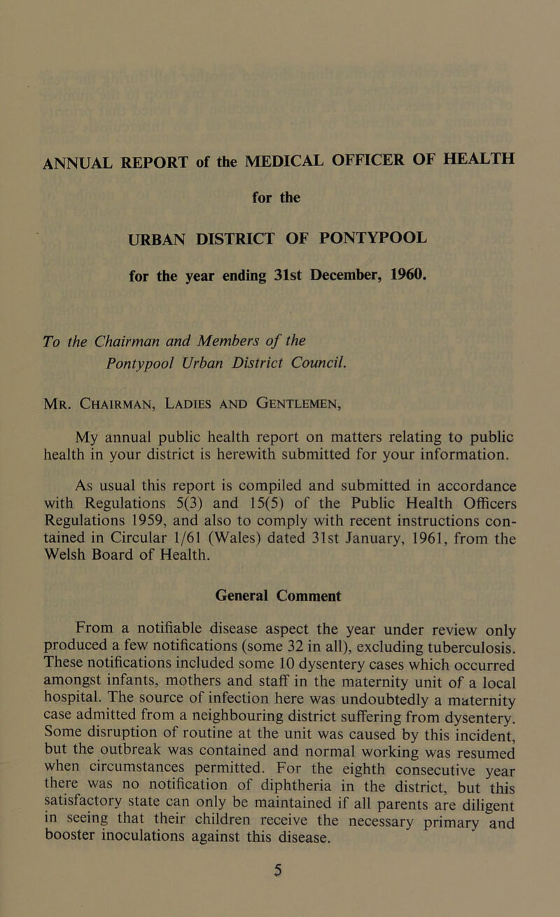 ANNUAL REPORT of the MEDICAL OFFICER OF HEALTH for the URBAN DISTRICT OF PONTYPOOL for the year ending 31st December, 1960. To the Chairman and Members of the Pontypool Urban District Council. Mr. Chairman, Ladies and Gentlemen, My annual public health report on matters relating to public health in your district is herewith submitted for your information. As usual this report is compiled and submitted in accordance with Regulations 5(3) and 15(5) of the Public Health Officers Regulations 1959, and also to comply with recent instructions con- tained in Circular 1/61 (Wales) dated 31st January, 1961, from the Welsh Board of Health. General Comment From a notifiable disease aspect the year under review only produced a few notifications (some 32 in all), excluding tuberculosis. These notifications included some 10 dysentery cases which occurred amongst infants, mothers and staff in the maternity unit of a local hospital. The source of infection here was undoubtedly a maternity case admitted from a neighbouring district suffering from dysentery. Some disruption of routine at the unit was caused by this incident, but the outbreak was contained and normal working was resumed when circumstances permitted. For the eighth consecutive year there was no notification of diphtheria in the district, but this satisfactory state can only be maintained if all parents are diligent in seeing that their children receive the necessary primary and booster inoculations against this disease.