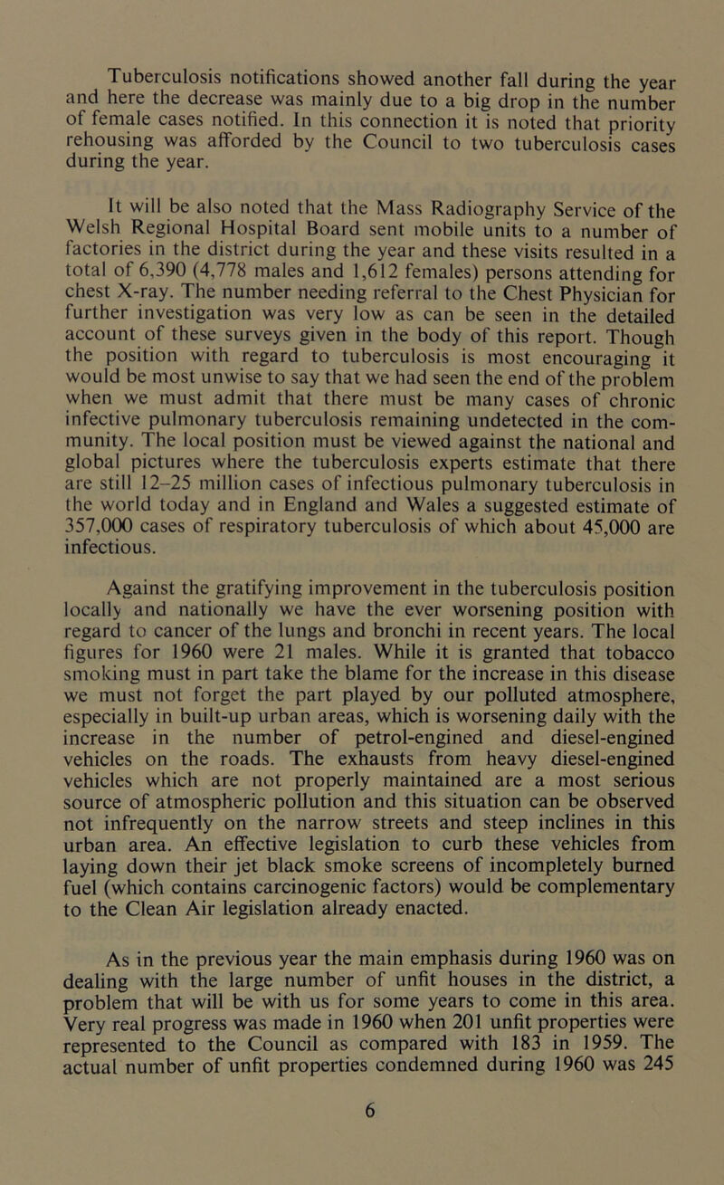 Tuberculosis notifications showed another fall during the year and here the decrease was mainly due to a big drop in the number of female cases notified. In this connection it is noted that priority rehousing was afforded by the Council to two tuberculosis cases during the year. It will be also noted that the Mass Radiography Service of the Welsh Regional Hospital Board sent mobile units to a number of factories in the district during the year and these visits resulted in a total of 6,390 (4,778 males and 1,612 females) persons attending for chest X-ray. The number needing referral to the Chest Physician for further investigation was very low as can be seen in the detailed account of these surveys given in the body of this report. Though the position with regard to tuberculosis is most encouraging it would be most unwise to say that we had seen the end of the problem when we must admit that there must be many cases of chronic infective pulmonary tuberculosis remaining undetected in the com- munity. The local position must be viewed against the national and global pictures where the tuberculosis experts estimate that there are still 12-25 million cases of infectious pulmonary tuberculosis in the world today and in England and Wales a suggested estimate of 357,000 cases of respiratory tuberculosis of which about 45,000 are infectious. Against the gratifying improvement in the tuberculosis position locally and nationally we have the ever worsening position with regard to cancer of the lungs and bronchi in recent years. The local figures for 1960 were 21 males. While it is granted that tobacco smoking must in part take the blame for the increase in this disease we must not forget the part played by our polluted atmosphere, especially in built-up urban areas, which is worsening daily with the increase in the number of petrol-engined and diesel-engined vehicles on the roads. The exhausts from heavy diesel-engined vehicles which are not properly maintained are a most serious source of atmospheric pollution and this situation can be observed not infrequently on the narrow streets and steep inclines in this urban area. An effective legislation to curb these vehicles from laying down their jet black smoke screens of incompletely burned fuel (which contains carcinogenic factors) would be complementary to the Clean Air legislation already enacted. As in the previous year the main emphasis during 1960 was on dealing with the large number of unfit houses in the district, a problem that will be with us for some years to come in this area. Very real progress was made in 1960 when 201 unfit properties were represented to the Council as compared with 183 in 1959. The actual number of unfit properties condemned during 1960 was 245