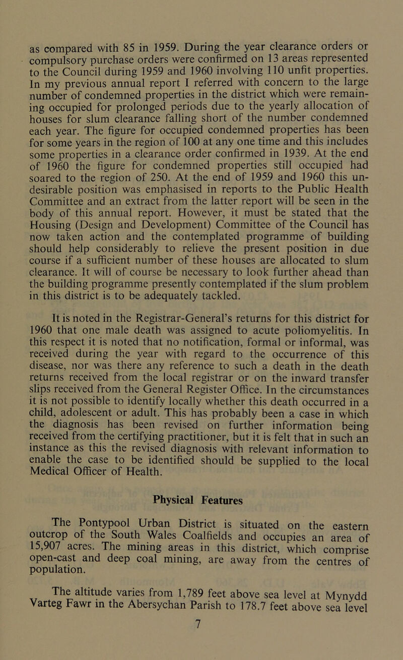 as compared with 85 in 1959. During the year clearance orders or compulsory purchase orders were confirmed on 13 areas represented to the Council during 1959 and 1960 involving 110 unfit properties. In my previous annual report I referred with concern to the large number of condemned properties in the district which were remain- ing occupied for prolonged periods due to the yearly allocation of houses for slum clearance falling short of the number condemned each year. The figure for occupied condemned properties has been for some years in the region of 100 at any one time and this includes some properties in a clearance order confirmed in 1939. At the end of 1960 the figure for condemned properties still occupied had soared to the region of 250. At the end of 1959 and 1960 this un- desirable position was emphasised in reports to the Public Health Committee and an extract from the latter report will be seen in the body of this annual report. However, it must be stated that the Housing (Design and Development) Committee of the Council has now taken action and the contemplated programme of building should help considerably to relieve the present position in due course if a sufficient number of these houses are allocated to slum clearance. It will of course be necessary to look further ahead than the building programme presently contemplated if the slum problem in this district is to be adequately tackled. It is noted in the Registrar-General’s returns for this district for 1960 that one male death was assigned to acute poliomyelitis. In this respect it is noted that no notification, formal or informal, was received during the year with regard to the occurrence of this disease, nor was there any reference to such a death in the death returns received from the local registrar or on the inward transfer slips received from the General Register Office. In the circumstances it is not possible to identify locally whether this death occurred in a child, adolescent or adult. This has probably been a case in which the diagnosis has been revised on further information being received from the certifying practitioner, but it is felt that in such an instance as this the revised diagnosis with relevant information to enable the case to be identified should be supplied to the local Medical Officer of Health. Physical Features The Pontypool Urban District is situated on the eastern outcrop of the South Wales Coalfields and occupies an area of 15,907 acres. The mining areas in this district, which comprise open-cast and deep coal mining, are away from the centres of population. The altitude varies from 1,789 feet above sea level at Mynydd Varteg Fawr in the Abersychan Parish to 178.7 feet above sea level