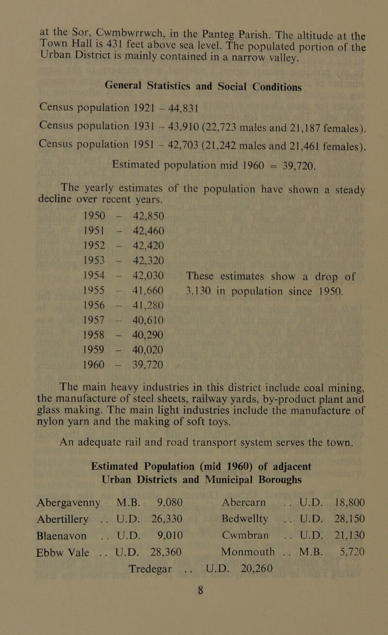 at the Sor, Cwmbwrrwch, in the Panteg Parish. The altitude at the Town Hall is 431 feet above sea level. The populated portion of the Urban District is mainly contained in a narrow valley. General Statistics and Social Conditions Census population 1921 - 44,831 Census population 1931 - 43,910 (22,723 males and 21,187 females). Census population 1951 - 42,703 (21,242 males and 21,461 females). Estimated population mid 1960 = 39,720. The yearly estimates of the population have shown a steady decline over recent years. 1950 - 42,850 1951 - 42,460 1952 - 42,420 1953 - 42,320 1954 - 42,030 These estimates show a drop of 1955 - 41,660 3,130 in population since 1950. 1956 - 41,280 1957 - 40,610 1958 - 40,290 1959 - 40,020 1960 - 39,720 The main heavy industries in this district include coal mining, the manufacture of steel sheets, railway yards, by-product plant and glass making. The main light industries include the manufacture of nylon yarn and the making of soft toys. An adequate rail and road transport system serves the town. Estimated Population (mid 1960) of adjacent Urban Districts and Municipal Boroughs Abergavenny M.B. 9,080 Abercarn . U.D. 18,800 Abertillery U.D. 26,330 Bedwellty . U.D. 28,150 Blaenavon U.D. 9,010 Cwmbran . U.D. 21,130 Ebbw Vale .. U.D. 28,360 Monmouth . . M.B. 5,720 Tredegar .. U.D. 20,260