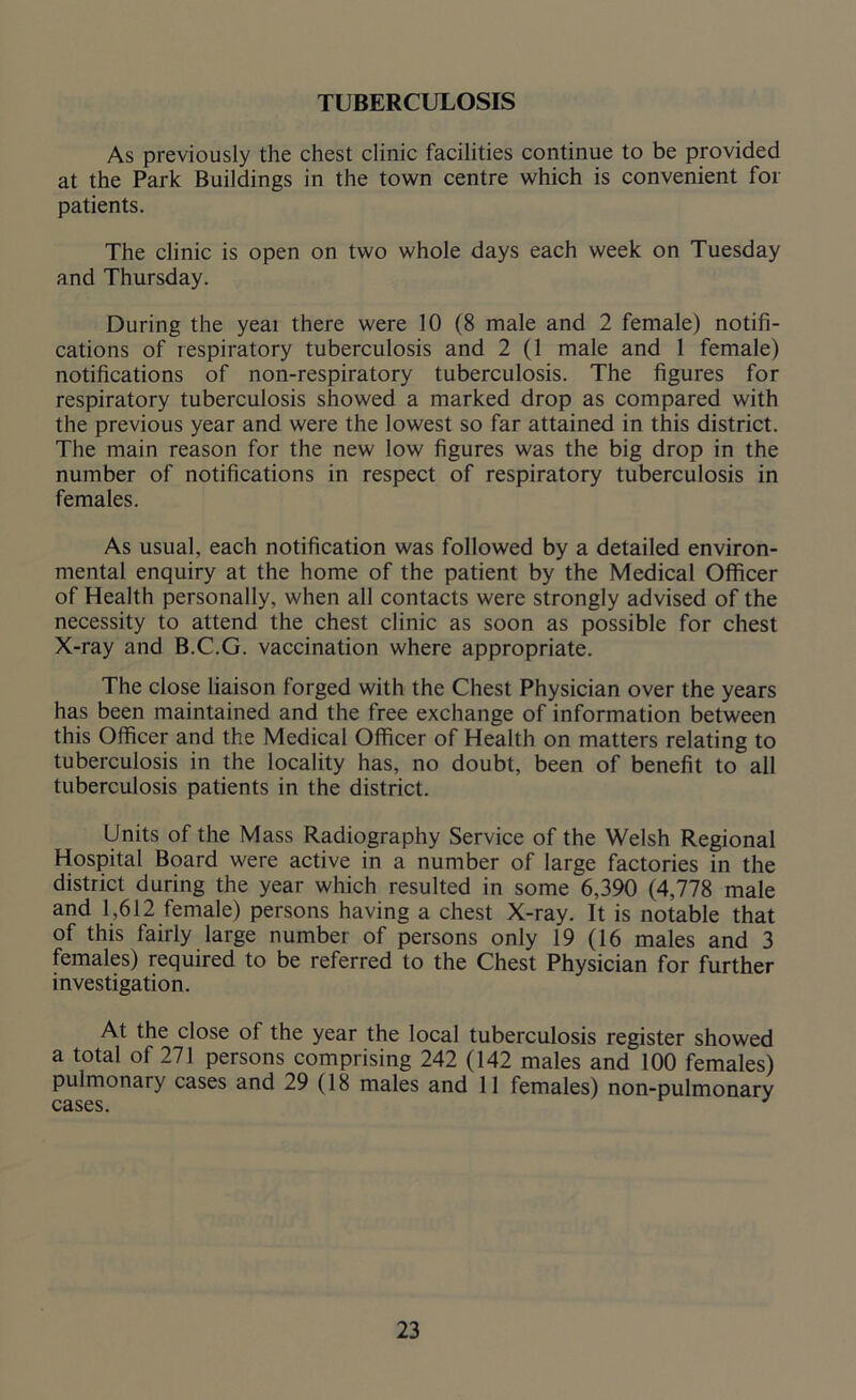 TUBERCULOSIS As previously the chest clinic facilities continue to be provided at the Park Buildings in the town centre which is convenient for patients. The clinic is open on two whole days each week on Tuesday and Thursday. During the yeai there were 10 (8 male and 2 female) notifi- cations of respiratory tuberculosis and 2 (1 male and 1 female) notifications of non-respiratory tuberculosis. The figures for respiratory tuberculosis showed a marked drop as compared with the previous year and were the lowest so far attained in this district. The main reason for the new low figures was the big drop in the number of notifications in respect of respiratory tuberculosis in females. As usual, each notification was followed by a detailed environ- mental enquiry at the home of the patient by the Medical Officer of Health personally, when all contacts were strongly advised of the necessity to attend the chest clinic as soon as possible for chest X-ray and B.C.G. vaccination where appropriate. The close liaison forged with the Chest Physician over the years has been maintained and the free exchange of information between this Officer and the Medical Officer of Health on matters relating to tuberculosis in the locality has, no doubt, been of benefit to all tuberculosis patients in the district. Units of the Mass Radiography Service of the Welsh Regional Hospital Board were active in a number of large factories in the district during the year which resulted in some 6,390 (4,778 male and 1,612 female) persons having a chest X-ray. It is notable that of this fairly large number of persons only 19 (16 males and 3 females) required to be referred to the Chest Physician for further investigation. At the close ot the year the local tuberculosis register showed a total of 271 persons comprising 242 (142 males and 100 females) pulmonary cases and 29 (18 males and 11 females) non-pulmonary cases.