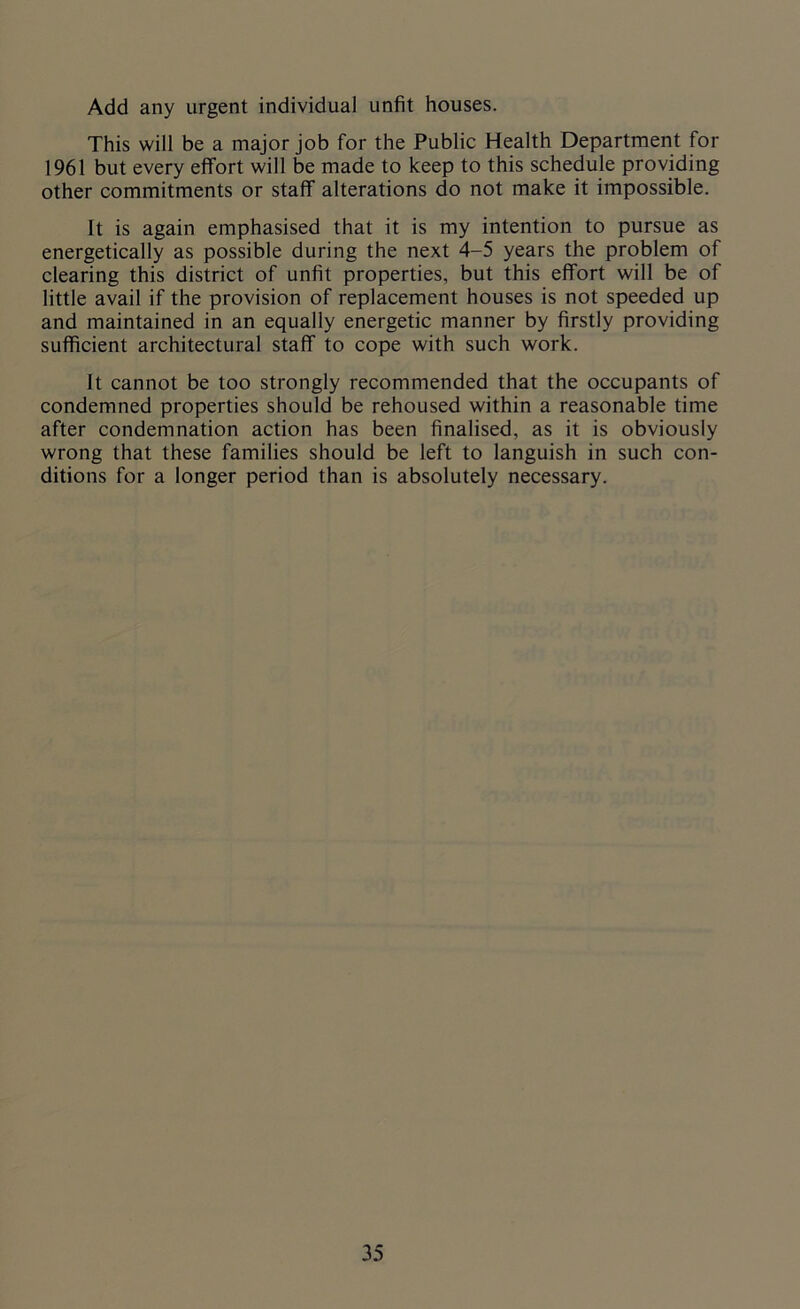 Add any urgent individual unfit houses. This will be a major job for the Public Health Department for 1961 but every effort will be made to keep to this schedule providing other commitments or staff alterations do not make it impossible. It is again emphasised that it is my intention to pursue as energetically as possible during the next 4-5 years the problem of clearing this district of unfit properties, but this effort will be of little avail if the provision of replacement houses is not speeded up and maintained in an equally energetic manner by firstly providing sufficient architectural staff to cope with such work. It cannot be too strongly recommended that the occupants of condemned properties should be rehoused within a reasonable time after condemnation action has been finalised, as it is obviously wrong that these families should be left to languish in such con- ditions for a longer period than is absolutely necessary.