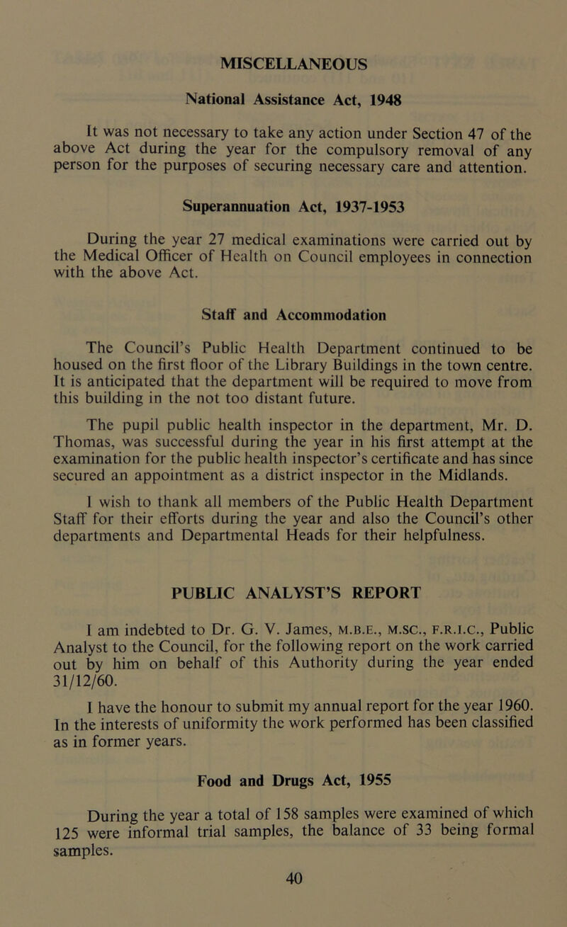 MISCELLANEOUS National Assistance Act, 1948 It was not necessary to take any action under Section 47 of the above Act during the year for the compulsory removal of any person for the purposes of securing necessary care and attention. Superannuation Act, 1937-1953 During the year 27 medical examinations were carried out by the Medical Officer of Health on Council employees in connection with the above Act. Staff and Accommodation The Council’s Public Health Department continued to be housed on the first floor of the Library Buildings in the town centre. It is anticipated that the department will be required to move from this building in the not too distant future. The pupil public health inspector in the department, Mr. D. Thomas, was successful during the year in his first attempt at the examination for the public health inspector’s certificate and has since secured an appointment as a district inspector in the Midlands. 1 wish to thank all members of the Public Health Department Staff for their efforts during the year and also the Council’s other departments and Departmental Heads for their helpfulness. PUBLIC ANALYST’S REPORT 1 am indebted to Dr. G. V. James, m.b.e., m.sc., f.r.i.c., Public Analyst to the Council, for the following report on the work carried out by him on behalf of this Authority during the year ended 31/12/60. I have the honour to submit my annual report for the year 1960. In the interests of uniformity the work performed has been classified as in former years. Food and Drugs Act, 1955 During the year a total of 158 samples were examined of which 125 were informal trial samples, the balance of 33 being formal samples.