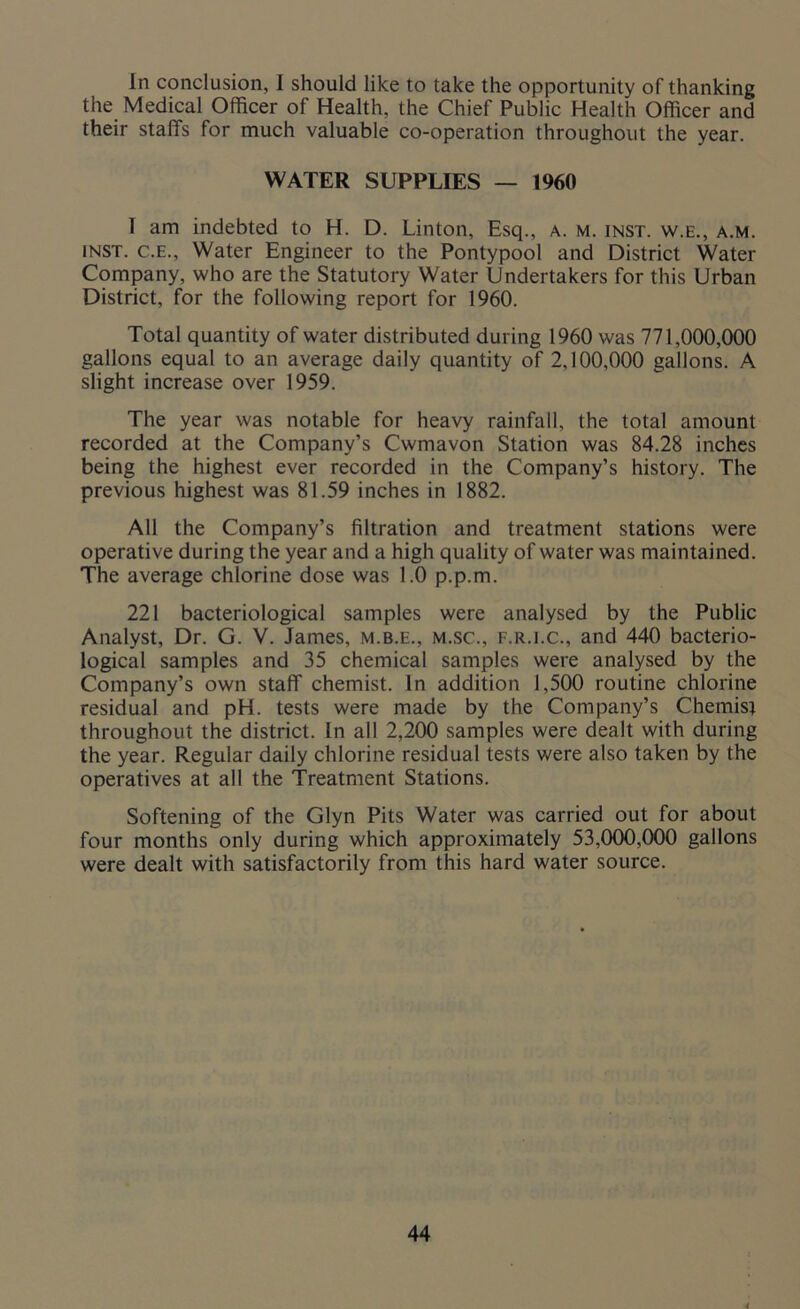 In conclusion, I should like to take the opportunity of thanking the Medical Officer of Health, the Chief Public Health Officer and their staffs for much valuable co-operation throughout the year. WATER SUPPLIES — 1960 I am indebted to H. D. Linton, Esq., a. m. inst. w.e., a.m. inst. C.E., Water Engineer to the Pontypool and District Water Company, who are the Statutory Water Undertakers for this Urban District, for the following report for 1960. Total quantity of water distributed during 1960 was 771,000,000 gallons equal to an average daily quantity of 2,100,000 gallons. A slight increase over 1959. The year was notable for heavy rainfall, the total amount recorded at the Company’s Cwmavon Station was 84.28 inches being the highest ever recorded in the Company’s history. The previous highest was 81.59 inches in 1882. All the Company’s filtration and treatment stations were operative during the year and a high quality of water was maintained. The average chlorine dose was 1.0 p.p.m. 221 bacteriological samples were analysed by the Public Analyst, Dr. G. V. James, m.b.e., m.sc., f.r.i.c., and 440 bacterio- logical samples and 35 chemical samples were analysed by the Company’s own staff chemist. In addition 1,500 routine chlorine residual and pH. tests were made by the Company’s Chemist throughout the district. In all 2,200 samples were dealt with during the year. Regular daily chlorine residual tests were also taken by the operatives at all the Treatment Stations. Softening of the Glyn Pits Water was carried out for about four months only during which approximately 53,000,000 gallons were dealt with satisfactorily from this hard water source.