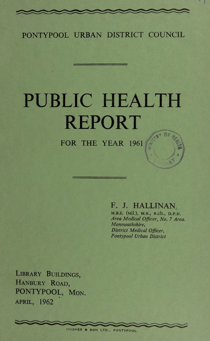 PUBLIC HEALTH REPORT FOR THE YEAR 1961 F. J. HALLINAN. M.B.E. (Mil.), M.B., B.ch., D.P.H. Area Medical Officer, No. 7 Area. Monmouthshire, District Medical Officer, Pontypool Urban District Library Buildings, Hanbury Road, PONTYPOOL, Mon. APRIL, 1962 HUGHES & SON LTD., PONTYPOOL
