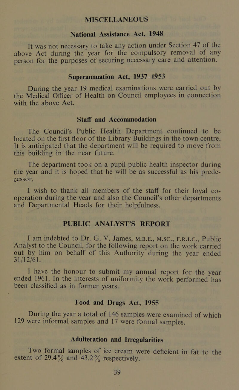 MISCELLANEOUS National Assistance Act, 1948 It was not necessary to take any action under Section 47 of the above Act during the year for the compulsory removal of any person for the purposes of securing necessary care and attention. Superannuation Act, 1937-1953 During the year 19 medical examinations were carried out by the Medical Officer of Health on Council employees in connection with the above Act. Staff and Accommodation The Council’s Public Health Department continued to be located on the first floor of the Library Buildings in the town centre. It is anticipated that the department will be required to move from this building in the near future. The department took on a pupil public health inspector during the year and it is hoped that he will be as successful as his prede- cessor. I wish to thank all members of the staff for their loyal co- operation during the year and also the Council’s other departments and Departmental Heads for their helpfulness. PUBLIC ANALYST’S REPORT I am indebted to Dr. G. V. James, m.b.e., m.sc., f.r.i.c., Public Analyst to the Council, for the following report on the work carried out by him on behalf of this Authority during the year ended 31/12/61. 1 have the honour to submit my annual report for the year ended 1961. In the interests of uniformity the work performed has been classified as in former years. Food and Drugs Act, 1955 During the year a total of 146 samples were examined of which 129 were informal samples and 17 were formal samples. Adulteration and Irregularities Two formal samples of ice cream were deficient in fat to the extent of 29.4% and 43.2% respectively.