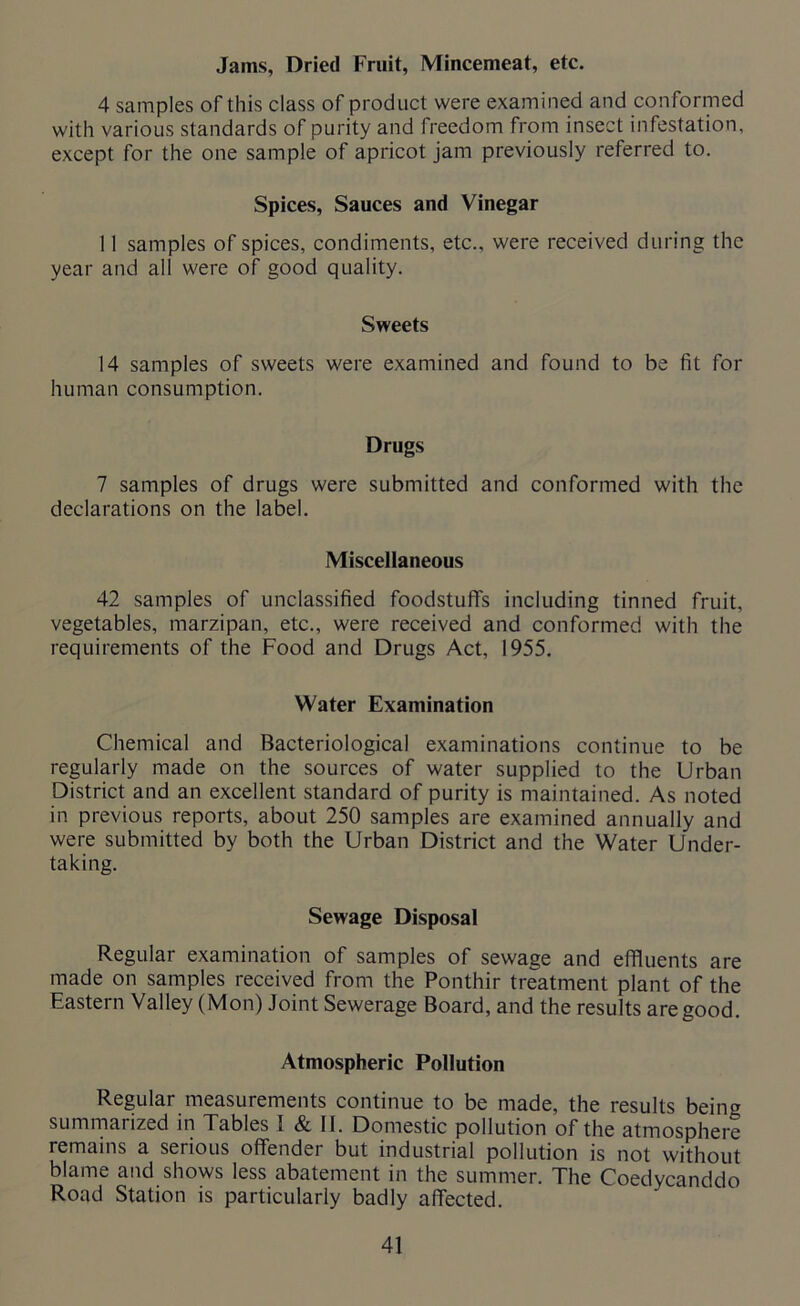 Jams, Dried Fruit, Mincemeat, etc. 4 samples of this class of product were examined and conformed with various standards of purity and freedom from insect infestation, except for the one sample of apricot jam previously referred to. Spices, Sauces and Vinegar 11 samples of spices, condiments, etc., were received during the year and all were of good quality. Sweets 14 samples of sweets were examined and found to be fit for human consumption. Drugs 7 samples of drugs were submitted and conformed with the declarations on the label. Miscellaneous 42 samples of unclassified foodstuffs including tinned fruit, vegetables, marzipan, etc., were received and conformed with the requirements of the Food and Drugs Act, 1955. Water Examination Chemical and Bacteriological examinations continue to be regularly made on the sources of water supplied to the Urban District and an excellent standard of purity is maintained. As noted in previous reports, about 250 samples are examined annually and were submitted by both the Urban District and the Water Under- taking. Sewage Disposal Regular examination of samples of sewage and effluents are made on samples received from the Ponthir treatment plant of the Eastern Valley (Mon) Joint Sewerage Board, and the results are good. Atmospheric Pollution Regular measurements continue to be made, the results being summarized in Tables I & II. Domestic pollution of the atmosphere remains a serious offender but industrial pollution is not without blame and shows less abatement in the summer. The Coedycanddo Road Station is particularly badly affected.
