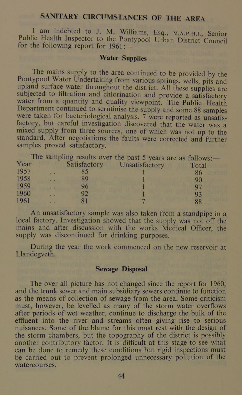 SANITARY CIRCUMSTANCES OF THE AREA I am indebted to J. M. Williams, Esq., m.a.p.h.i., Senior Public Health Inspector to the Pontypool Urban District Council for the following report for 1961:— Water Supplies The mains supply to the area continued to be provided by the Pontypool Water Undertaking from various springs, wells, pits and upland surface water throughout the district. All these supplies are subjected to filtration and chlorination and provide a satisfactory water from a quantity and quality viewpoint. The Public Health Department continued to scrutinise the supply and some 88 samples were taken tor bacteriological analysis. 7 were reported as unsatis- factory, but careful investigation discovered that the water was a mixed supply from three sources, one of which was not up to the standard. After negotiations the faults were corrected and further samples proved satisfactory. Year 1957 1958 1959 1960 1961 The sampling results over the past 5 years are as follows: Satisfactory 85 89 96 92 81 Unsatisfactorv Total 86 90 97 93 88 An unsatisfactory sample was also taken from a standpipe in a local factory. Investigation showed that the supply was not off the mains and after discussion with the works Medical Officer, the supply was discontinued for drinking purposes. During the year the work commenced on the new reservoir at Llandegveth. Sewage Disposal The over all picture has not changed since the report for 1960, and the trunk sewer and main subsidiary sewers continue to function as the means of collection of sewage from the area. Some criticism must, however, be levelled as many of the storm water overflows after periods of wet weather, continue to discharge the bulk of the effluent into the river and streams often giving rise to serious nuisances. Some of the blame for this must rest with the design of the storm chambers, but the topography of the district is possibly another contributory factor. It is difficult at this stage to see what can be done to remedy these conditions but rigid inspections must be carried out to prevent prolonged unnecessary pollution of the watercourses.