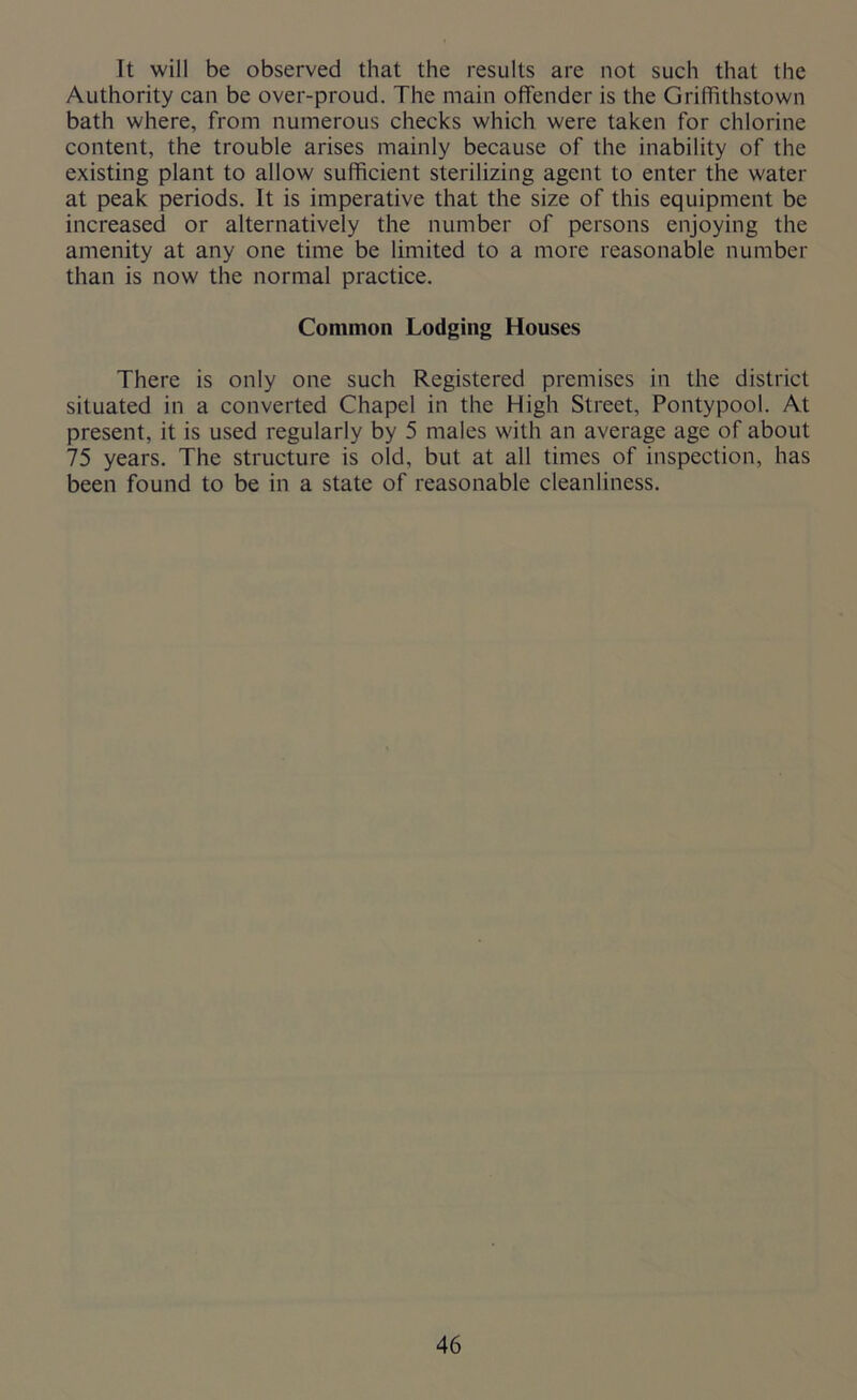 It will be observed that the results are not such that the Authority can be over-proud. The main offender is the Griffithstown bath where, from numerous checks which were taken for chlorine content, the trouble arises mainly because of the inability of the existing plant to allow sufficient sterilizing agent to enter the water at peak periods. It is imperative that the size of this equipment be increased or alternatively the number of persons enjoying the amenity at any one time be limited to a more reasonable number than is now the normal practice. Common Lodging Houses There is only one such Registered premises in the district situated in a converted Chapel in the High Street, Pontypool. At present, it is used regularly by 5 males with an average age of about 75 years. The structure is old, but at all times of inspection, has been found to be in a state of reasonable cleanliness.