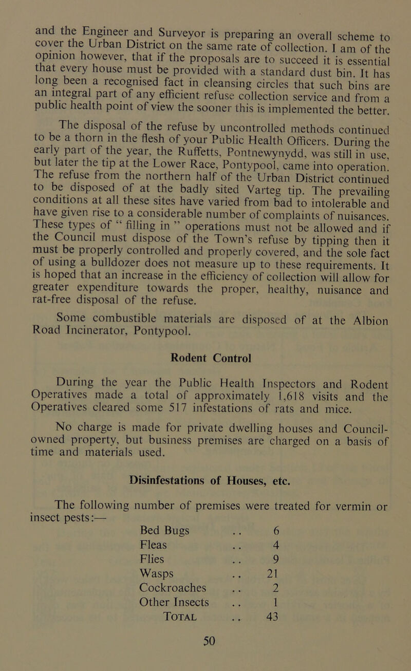 that every house must be provided with a standard dust bin It has long been a recognised fact in cleansing circles that such bins are an integral part of any efficient refuse collection service and from a public health point of view the sooner this is implemented the better. The disposal of the refuse by uncontrolled methods continued to be a thorn in the flesh of your Public Health Officers. During the early part of the year, the Ruffetts, Pontnewynydd, was still in use, but later the tip at the Lower Race, Pontypool, came into operation. The refuse from the northern half of the Urban District continued to be disposed of at the badly sited Varteg tip. The prevailing conditions at all these sites have varied from bad to intolerable and have given rise to a considerable number of complaints of nuisances. These types of “ filling in ” operations must not be allowed and if the Council must dispose of the Town’s refuse by tipping then it must be properly controlled and properly covered, and the sole fact of using a bulldozer does not measure up to these requirements. It is hoped that an increase in the efficiency of collection will allow for greater expenditure towards the proper, healthy, nuisance and rat-free disposal of the refuse. Some combustible materials are disposed of at the Albion Road Incinerator, Pontypool. During the year the Public Health Inspectors and Rodent Operatives made a total of approximately 1,618 visits and the Operatives cleared some 517 infestations of rats and mice. No charge is made for private dwelling houses and Council- owned property, but business premises are charged on a basis of time and materials used. The following number of premises were treated for vermin or insect pests:— Rodent Control Disinfestations of Houses, etc. Bed Bugs Fleas Flies Wasps Cockroaches Other Insects 6 4 9 21 2 Total 43