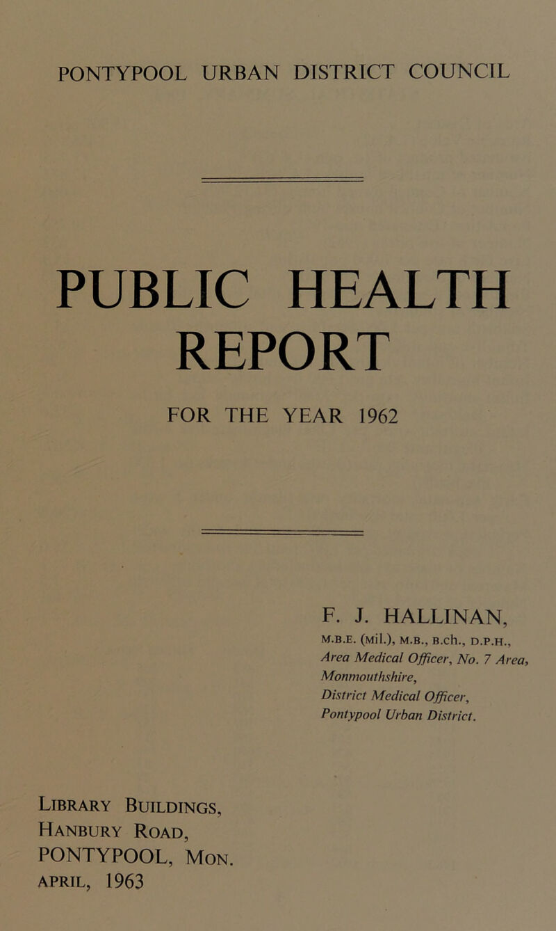 PUBLIC HEALTH REPORT FOR THE YEAR 1962 F. J. HALLINAN, M.B.E. (Mil.), M.B., B.ch., D.P.H., Area Medical Officer, No. 7 Area, Monmouthshire, District Medical Officer, Pontypool Urban District. Library Buildings, Hanbury Road, PONTYPOOL, Mon. APRIL, 1963