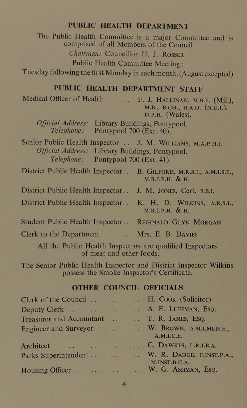 PUBLIC HEALTH DEPARTMENT I he Public Health Committee is a major Committee and is comprised of all Members of the Council Chairman: Councillor H. J. Rosser Public Health Committee Meeting : Tuesday following the first Monday in each month. (August excepted) PUBLIC HEALTH DEPARTMENT STAFF Medical Officer of Health .. F. J. Hallinan, m.b.e. (Mil.), M.B., B.CH., B.A.O. (N.U.I.). d.p.h. (Wales). Official Address: Library Buildings, Pontypool. Telephone: Pontypool 700 (Ext. 40). Senior Public Health Inspector .. J. M. Williams, m.a.p.h.i. Official Address: Library Buildings, Pontypool. Telephone: Pontypool 700 (Ext. 41). District Public Health Inspector.. B. Gilford, m.r.s.l, a.m.i.s.e., M.R.I.P.H. & H. District Public Health Inspector.. J. M. Jones, Cert, r.s.i. District Public Health Inspector.. K.. H. D. Wilkins, a.r.s.i., M.R.I.P.H. & H. Student Public Health Inspector.. Reginald Glyn Morgan Clerk to the Department .. Mrs. E. B. Davies All the Public Health Inspectors are qualified Inspectors of meat and other foods. The Senior Public Health Inspector and District Inspector Wilkins possess the Smoke Inspector’s Certificate. Clerk of the Council .. Deputy Clerk Treasurer and Accountant Engineer and Surveyor Architect Parks Superintendent .. Housing Officer H. Cook (Solicitor) A. E. Luffman, Esq. T. R. James, Esq. W. Brown, a.m.i.mun.e., a.m.i.c.e. C. Dawkes, l.r.i.b.a. W. R. Dadge, f.inst.p.a., m.inst.b.c.a. W. G. Ashman, Esq. OTHER COUNCIL OFFICIALS