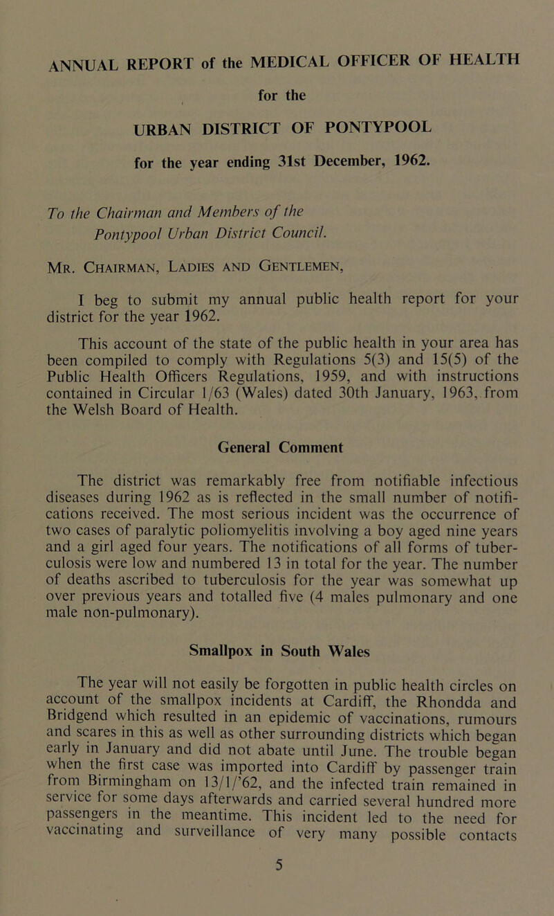 ANNUAL REPORT of the MEDICAL OFFICER OF HEALTH for the i URBAN DISTRICT OF PONTYPOOL for the year ending 31st December, 1962. To the Chairman and Members of the Pontypool Urban District Council. Mr. Chairman, Ladies and Gentlemen, I beg to submit my annual public health report for your district for the year 1962. This account of the state of the public health in your area has been compiled to comply with Regulations 5(3) and 15(5) of the Public Health Officers Regulations, 1959, and with instructions contained in Circular 1/63 (Wales) dated 30th January, 1963, from the Welsh Board of Health. General Comment The district was remarkably free from notifiable infectious diseases during 1962 as is reflected in the small number of notifi- cations received. The most serious incident was the occurrence of two cases of paralytic poliomyelitis involving a boy aged nine years and a girl aged four years. The notifications of all forms of tuber- culosis were low and numbered 13 in total for the year. The number of deaths ascribed to tuberculosis for the year was somewhat up over previous years and totalled five (4 males pulmonary and one male non-pulmonary). Smallpox in South Wales The year will not easily be forgotten in public health circles on account of the smallpox incidents at Cardiff, the Rhondda and Bridgend which resulted in an epidemic of vaccinations, rumours and scares in this as well as other surrounding districts which began early in January and did not abate until June. The trouble began when the first case was imported into Cardiff by passenger train from Birmingham on 13/l/’62, and the infected train remained in service for some days afterwards and carried several hundred more passengers in the meantime. This incident led to the need for vaccinating and surveillance of very many possible contacts