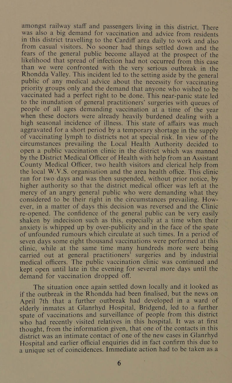 amongst railway staff and passengers living in this district. There was also a big demand for vaccination and advice from residents in this district travelling to the Cardiff area daily to work and also from casual visitors. No sooner had things settled down and the fears of the general public become allayed at the prospect of the likelihood that spread of infection had not occurred from this case than we were confronted with the very serious outbreak in the Rhondda Valley. This incident led to the setting aside by the general public of any medical advice about the necessity for vaccinating priority groups only and the demand that anyone who wished to be vaccinated had a perfect right to be done. This near-panic state led to the inundation of general practitioners’ surgeries with queues of people of all ages demanding vaccination at a time of the year when these doctors were already heavily burdened dealing with a high seasonal incidence of illness. This state of affairs was much aggravated for a short period by a temporary shortage in the supply of vaccinating lymph to districts not at special risk. In view of the circumstances prevailing the Local Health Authority decided to open a public vaccination clinic in the district which was manned by the District Medical Officer of Health with help from an Assistant County Medical Officer, two health visitors and clerical help from the local W.V.S. organisation and the area health office. This clinic ran for two days and was then suspended, without prior notice, by higher authority so that the district medical officer was left at the mercy of an angry general public who were demanding what they considered to be their right in the circumstances prevailing. How- ever, in a matter of days this decision was reversed and the Clinic re-opened. The confidence of the general public can be very easily shaken by indecision such as this, especially at a time when their anxiety is whipped up by over-publicity and in the face of the spate of unfounded rumours which circulate at such times. In a period of seven days some eight thousand vaccinations were performed at this clinic, while at the same time many hundreds more were being carried out at general practitioners’ surgeries and by industrial medical officers. The public vaccination clinic was continued and kept open until late in the evening for several more days until the demand for vaccination dropped off. The situation once again settled down locally and it looked as if the outbreak in the Rhondda had been finalised, but the news on April 7th that a further outbreak had developed in a ward of elderly inmates at Glanrhyd Hospital, Bridgend, led to a further spate of vaccinations and surveillance of people from this district who had recently visited relatives in this hospital. It was at first thought, from the information given, that one of the contacts in this district was an intimate contact of one of the new cases in Glanrhyd Hospital and earlier official enquiries did in fact confirm this due to a unique set of coincidences. Immediate action had to be taken as a