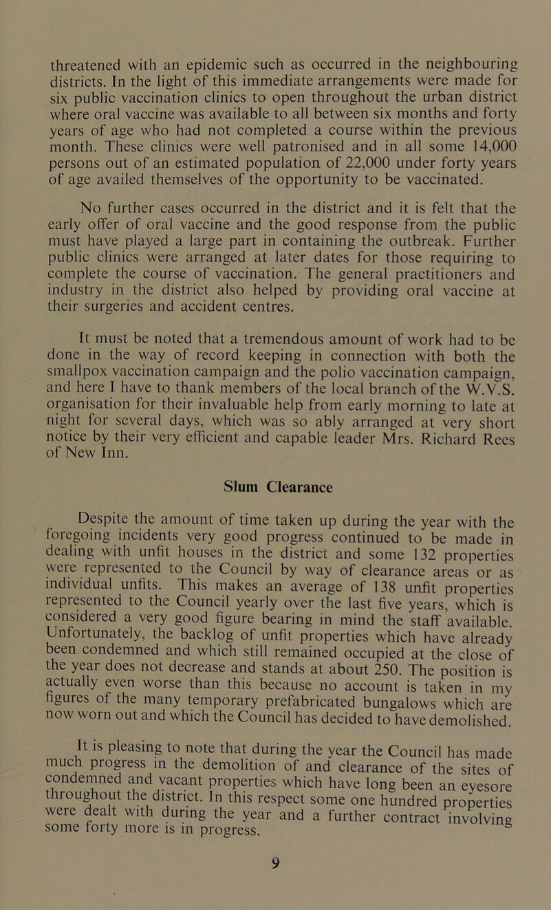 threatened with an epidemic such as occurred in the neighbouring districts. In the light of this immediate arrangements were made for six public vaccination clinics to open throughout the urban district where oral vaccine was available to all between six months and forty years of age who had not completed a course within the previous month. These clinics were well patronised and in all some 14,000 persons out of an estimated population of 22,000 under forty years of age availed themselves of the opportunity to be vaccinated. No further cases occurred in the district and it is felt that the early offer of oral vaccine and the good response from the public must have played a large part in containing the outbreak. Further public clinics were arranged at later dates for those requiring to complete the course of vaccination. The general practitioners and industry in the district also helped by providing oral vaccine at their surgeries and accident centres. It must be noted that a tremendous amount of work had to be done in the way of record keeping in connection with both the smallpox vaccination campaign and the polio vaccination campaign, and here I have to thank members of the local branch of the W.V.S. organisation for their invaluable help from early morning to late at night for several days, which was so ably arranged at very short notice by their very efficient and capable leader Mrs. Richard Rees of New Inn. Slum Clearance Despite the amount of time taken up during the year with the foregoing incidents very good progress continued to be made in dealing with unfit houses in the district and some 132 properties were represented to the Council by way of clearance areas or as individual unfits. This makes an average of 138 unfit properties represented to the Council yearly over the last five years, which is considered a very good figure bearing in mind the staff available. Unfortunately, the backlog of unfit properties which have already been condemned and which still remained occupied at the close of the year does not decrease and stands at about 250. The position is actually even worse than this because no account is taken in my figuies of the many temporary prefabricated bungalows which are now worn out and which the Council has decided to have demolished. It is pleasing to note that during the year the Council has made much progiess in the demolition of and clearance of the sites of condemned and vacant properties which have long been an eyesore throughout the district. In this respect some one hundred properties were dealt with during the year and a further contract involving some forty more is in progress. °