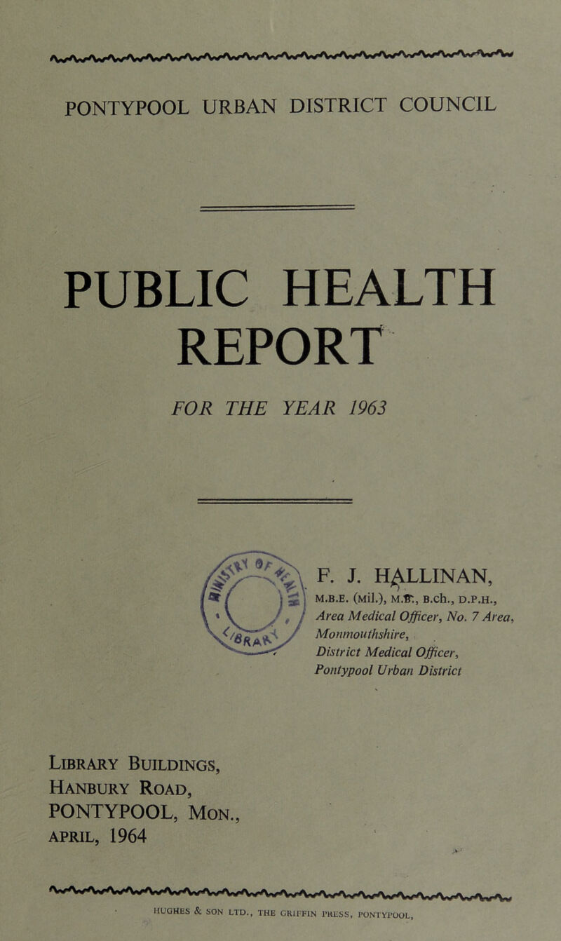 PUBLIC HEALTH REPORT FOR THE YEAR 1963 F. J. H^LLINAN, M.B.E. (Mil.), M.ff-., B.ch., D.P.H., Area Medical Officer, No. 7 Area, Monmouthshire, District Medical Officer, Pontypool Urban District Library Buildings, Hanbury Road, PONTYPOOL, Mon., APRIL, 1964 HUGHES & SON LTD., THE GRIFFIN PRESS, PONTYPOOL,