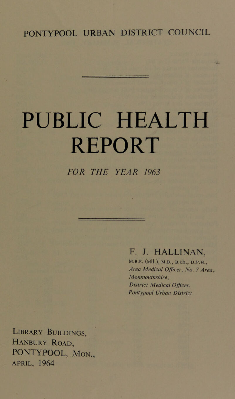 PUBLIC HEALTH REPORT FOR THE YEAR 1963 F. J. HALLINAN, M.B.E. (Mil.), M.B., B.ch., D.P.H., Area Medical Officer. No. 7 Area, Monmouthshire, District Medical Officer, Pontypool Urban District Library Buildings, Hanbury Road, PONTYPOOL, Mon., APRIL, 1964