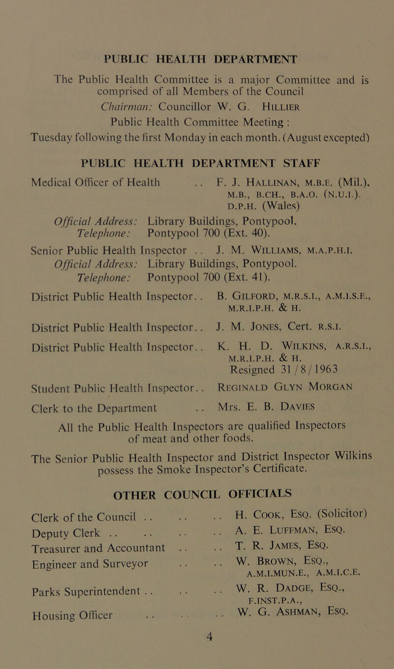 PUBLIC HEALTH DEPARTMENT The Public Health Committee is a major Committee and is comprised of all Members of the Council Chairman: Councillor W. G. Hillier Public Health Committee Meeting : Tuesday following the first Monday in each month. (August excepted) PUBLIC HEALTH DEPARTMENT STAFF Medical Officer of Health .. F. J. Hallinan, m.b.e. (Mil.). M.B., B.CH., B.A.O. (N.U.I.). d.p.h. (Wales) Official Address: Library Buildings. Pontypool. Telephone: Pontypool 700 (Ext. 40). Senior Public Health Inspector .. J. M. Williams, m.a.p.ii.i. Official Address: Library Buildings, Pontypool. Telephone: Pontypool 700 (Ext. 41). District Public Health Inspector.. B. Gilford, m.r.s.l, a.m.ls.e., M.R.I.P.H. & H. District Public Health Inspector.. J. M. Jones, Cert, r.s.i. District Public Health Inspector.. K.. H. D. Wilkins, a.r.s.i., M.R.I.P.H. & H. Resigned 31/8/1963 Student Public Health Inspector.. Reginald Glyn Morgan Clerk to the Department .. Mrs. E. B. Davies All the Public Health Inspectors are qualified Inspectors of meat and other foods. The Senior Public Health Inspector and District Inspector Wilkins possess the Smoke Inspector’s Certificate. OTHER COUNCIL OFFICIALS Clerk of the Council .. Deputy Clerk Treasurer and Accountant Engineer and Surveyor Parks Superintendent .. Housing Officer H. Cook, Esq. (Solicitor) A. E. Luffman, Esq. T. R. James, Esq. W. Brown, Esq., a.m.i.mun.e., a.m.i.c.e. W. R. Dadge, Esq., F.INST.P.A., W. G. Ashman, Esq.